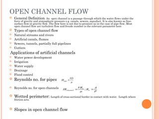 OPEN CHANNEL FLOW
 General Definition: An open channel is a passage through which the water flows under the
force of gravity and atmospheric pressure e.g. canals, sewers, aqauduct. It is also known as free-
surface flow or gravity flow. The flow here is not due to pressure as in the case of pipe flow. Most
open channel flow are turbulent flow and froude number is the relevant parameter here
 Types of open channel flow
 Natural streams and rivers
 Artificial canals, flumes
 Sewers, tunnels, partially full pipelines
 Gutters
Applications of artificial channels
 Water power development
 Irrigation
 Water supply
 Drainage
 Flood control
 Reynolds no. for pipes
 Reynolds no. for open channels
 Wetted perimeter: Length of cross-sectional border in contact with water. Length where
friction acts.
 Slopes in open channel flow

VD
IRpipe 
P
A
R
VR
IR n
n
channel 
 ;

 