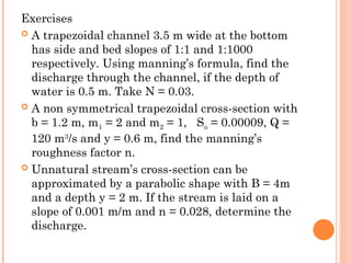Exercises
 A trapezoidal channel 3.5 m wide at the bottom
has side and bed slopes of 1:1 and 1:1000
respectively. Using manning’s formula, find the
discharge through the channel, if the depth of
water is 0.5 m. Take N = 0.03.
 A non symmetrical trapezoidal cross-section with
b = 1.2 m, m1 = 2 and m2 = 1, So = 0.00009, Q =
120 m3
/s and y = 0.6 m, find the manning’s
roughness factor n.
 Unnatural stream’s cross-section can be
approximated by a parabolic shape with B = 4m
and a depth y = 2 m. If the stream is laid on a
slope of 0.001 m/m and n = 0.028, determine the
discharge.
 