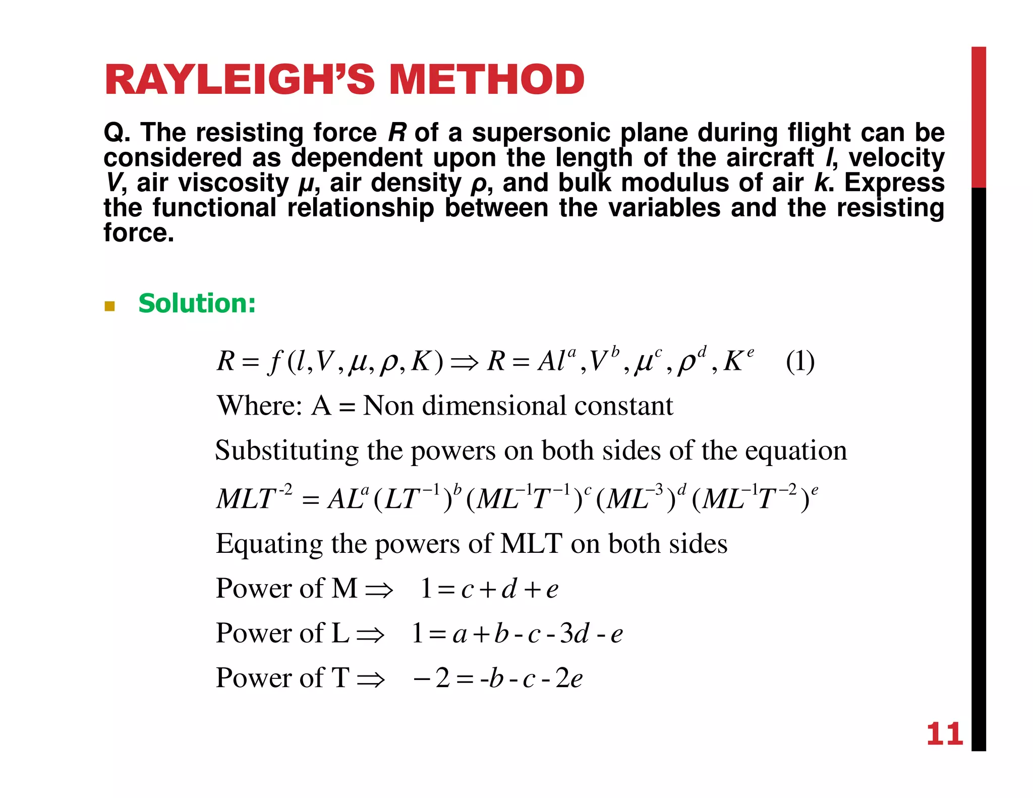 RAYLEIGH’S METHOD
Q. The resisting force R of a supersonic plane during flight can be
considered as dependent upon the length of the aircraft l, velocity
V, air viscosity µ, air density ρ, and bulk modulus of air k. Express
the functional relationship between the variables and the resisting
force.
-2 1 1 1 3 1 2
( , , , , ) , , , , (1)
Where: A = Non dimensional constant
Substituting the powers on both sides of the equation
( ) ( ) ( ) ( )
Equating the powers of MLT on both
a b c d e
a b c d e
R f l V K R Al V K
MLT AL LT ML T ML ML T
µ ρ µ ρ
− − − − − −
= ⇒ =
=
sides
Power of M 1
Power of L 1 - -3 -
Power of T 2 - - -2
c d e
a b c d e
b c e
⇒ = + +
⇒ = +
⇒ − =
Solution:
11
 
