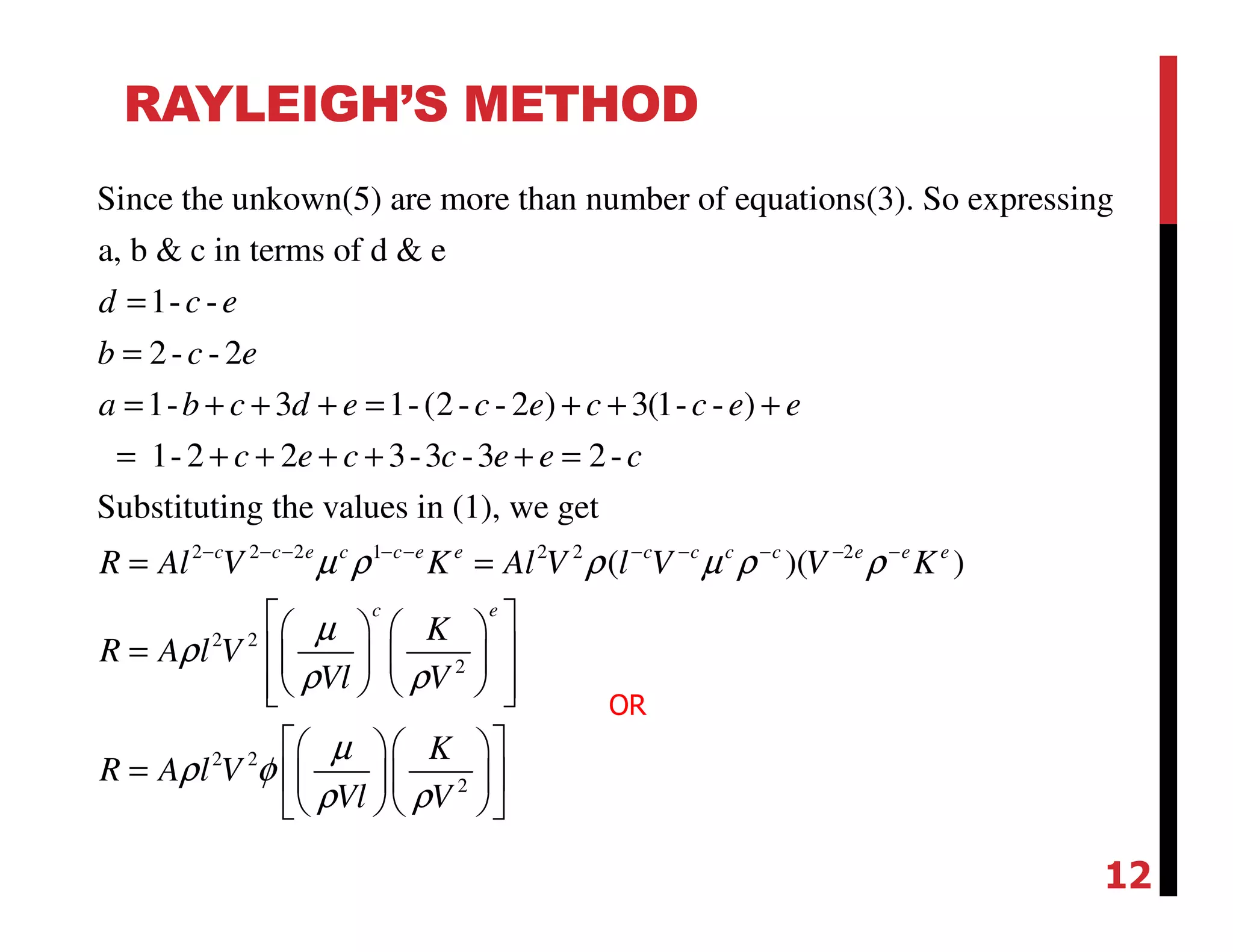 RAYLEIGH’S METHOD
Since the unkown(5) are more than number of equations(3). So expressing
a, b & c in terms of d & e
1- -
2- - 2
1- 3 1-(2- - 2 ) 3(1- - )
1-2 2 3-3 -3 2-
Substituting the values
d c e
b c e
a b c d e c e c c e e
c e c c e e c
=
=
= + + + = + + +
= + + + + + =
2 2 2 1 2 2 2
2 2
2
2 2
2
in (1), we get
( )( )c c e c c e e c c c c e e e
c e
R Al V K Al V l V V K
K
R A l V
Vl V
K
R A l V
Vl V
µ ρ ρ µ ρ ρ
µ
ρ
ρ ρ
µ
ρ φ
ρ ρ
− − − − − − − − − −
= =
    
=     
     
   
=    
   
OR
12
 