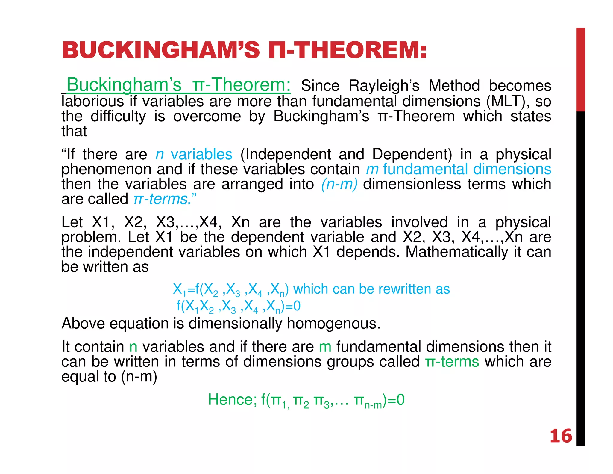 BUCKINGHAM’S Π-THEOREM:
Buckingham’s π-Theorem: Since Rayleigh’s Method becomes
laborious if variables are more than fundamental dimensions (MLT), so
the difficulty is overcome by Buckingham’s π-Theorem which states
that
“If there are n variables (Independent and Dependent) in a physical
phenomenon and if these variables contain m fundamental dimensions
then the variables are arranged into (n-m) dimensionless terms which
are called π-terms.”
Let X1, X2, X3,…,X4, Xn are the variables involved in a physical
problem. Let X1 be the dependent variable and X2, X3, X4,…,Xn are
the independent variables on which X1 depends. Mathematically it can
be written as
X1=f(X2 ,X3 ,X4 ,Xn) which can be rewritten as
f(X1X2 ,X3 ,X4 ,Xn)=0
Above equation is dimensionally homogenous.
It contain n variables and if there are m fundamental dimensions then it
can be written in terms of dimensions groups called π-terms which are
equal to (n-m)
Hence; f(π1, π2 π3,… πn-m)=0
16
 