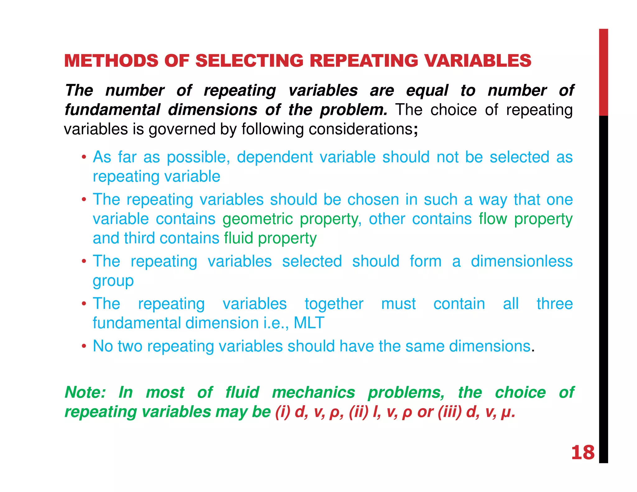 METHODS OF SELECTING REPEATING VARIABLES
The number of repeating variables are equal to number of
fundamental dimensions of the problem. The choice of repeating
variables is governed by following considerations;
• As far as possible, dependent variable should not be selected as
repeating variable
• The repeating variables should be chosen in such a way that one
variable contains geometric property, other contains flow property
and third contains fluid property
• The repeating variables selected should form a dimensionless
group
• The repeating variables together must contain all three
fundamental dimension i.e., MLT
• No two repeating variables should have the same dimensions.
Note: In most of fluid mechanics problems, the choice of
repeating variables may be (i) d, v, ρ, (ii) l, v, ρ or (iii) d, v, µ.
18
 