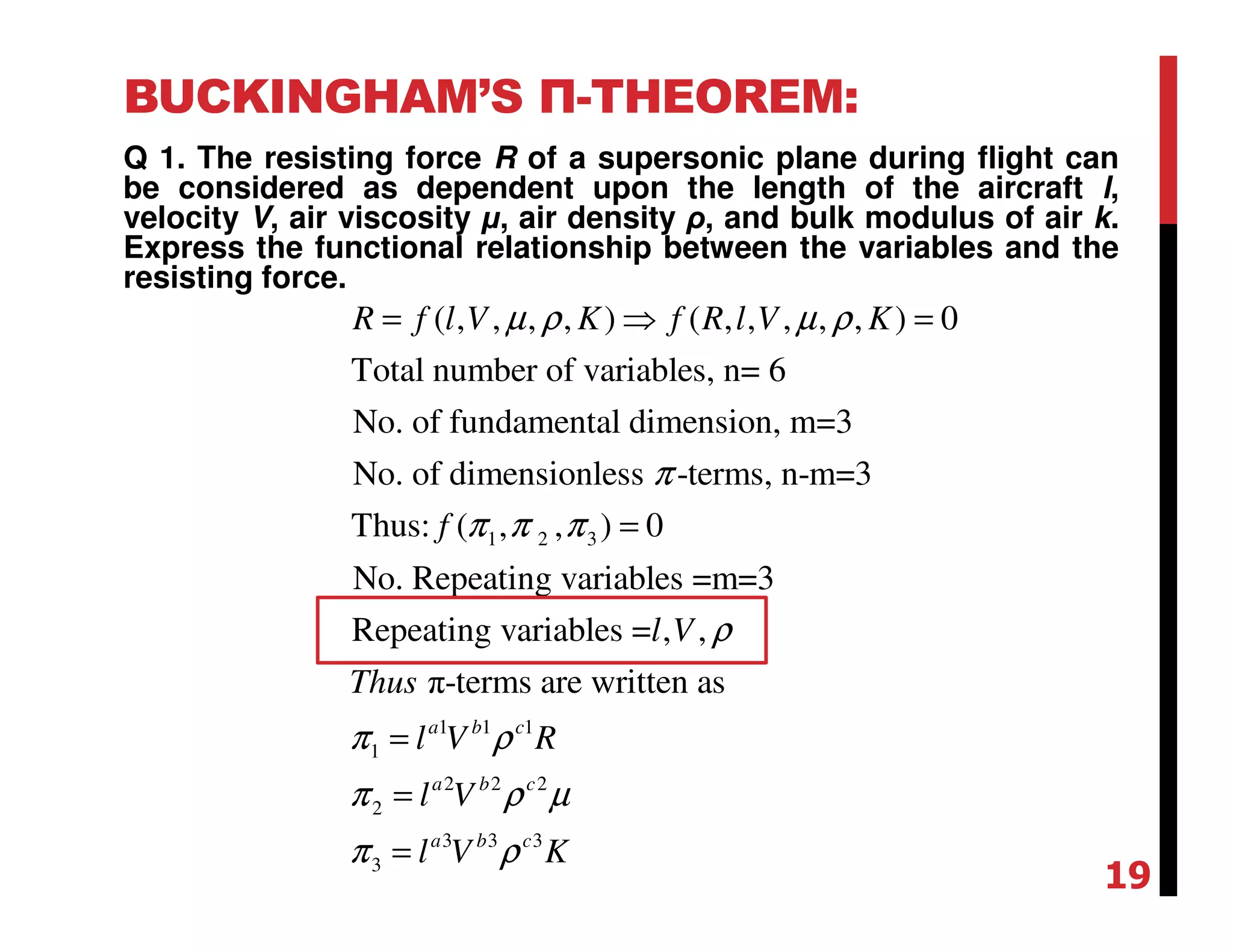 BUCKINGHAM’S Π-THEOREM:
Q 1. The resisting force R of a supersonic plane during flight can
be considered as dependent upon the length of the aircraft l,
velocity V, air viscosity µ, air density ρ, and bulk modulus of air k.
Express the functional relationship between the variables and the
resisting force.
1 2 3
( , , , , ) ( , , , , , ) 0
Total number of variables, n= 6
No. of fundamental dimension, m=3
No. of dimensionless -terms, n-m=3
Thus: ( , , ) 0
No. Repeating variables =m=3
Repeating variables = ,
R f l V K f R l V K
f
l
µ ρ µ ρ
π
π π π
= ⇒ =
=
1 1 1
1
2 2 2
2
3 3 3
3
,
π-terms are written as
a b c
a b c
a b c
V
Thus
l V R
l V
l V K
ρ
π ρ
π ρ µ
π ρ
=
=
=
19
 