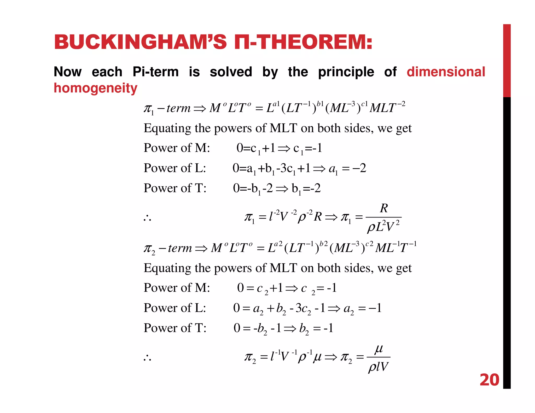 BUCKINGHAM’S Π-THEOREM:
Now each Pi-term is solved by the principle of dimensional
homogeneity
1 1 1 3 1 2
1
1 1
1 1 1 1
1 1
( ) ( )
Equating the powers of MLT on both sides, we get
Power of M: 0=c +1 c =-1
Power of L: 0=a +b -3c +1 2
Power of T: 0=-b -2 b =-2
o o o a b c
term M L T L LT ML MLT
a
π − − −
− ⇒ =
⇒
⇒ = −
⇒
∴ -2 -2 -2
1 1 2 2
2 1 2 3 2 1 1
2
2 2
2 2 2 2
( ) ( )
Equating the powers of MLT on both sides, we get
Power of M: 0 1 -1
Power of L: 0 -3 -1 1
Pow
o o o a b c
R
l V R
L V
term M L T L LT ML ML T
c c
a b c a
π ρ π
ρ
π − − − −
= ⇒ =
− ⇒ =
= + ⇒ =
= + ⇒ = −
2 2
-1 -1 -1
2 2
er of T: 0 - -1 -1b b
l V
lV
µ
π ρ µ π
ρ
= ⇒ =
∴ = ⇒ =
20
 