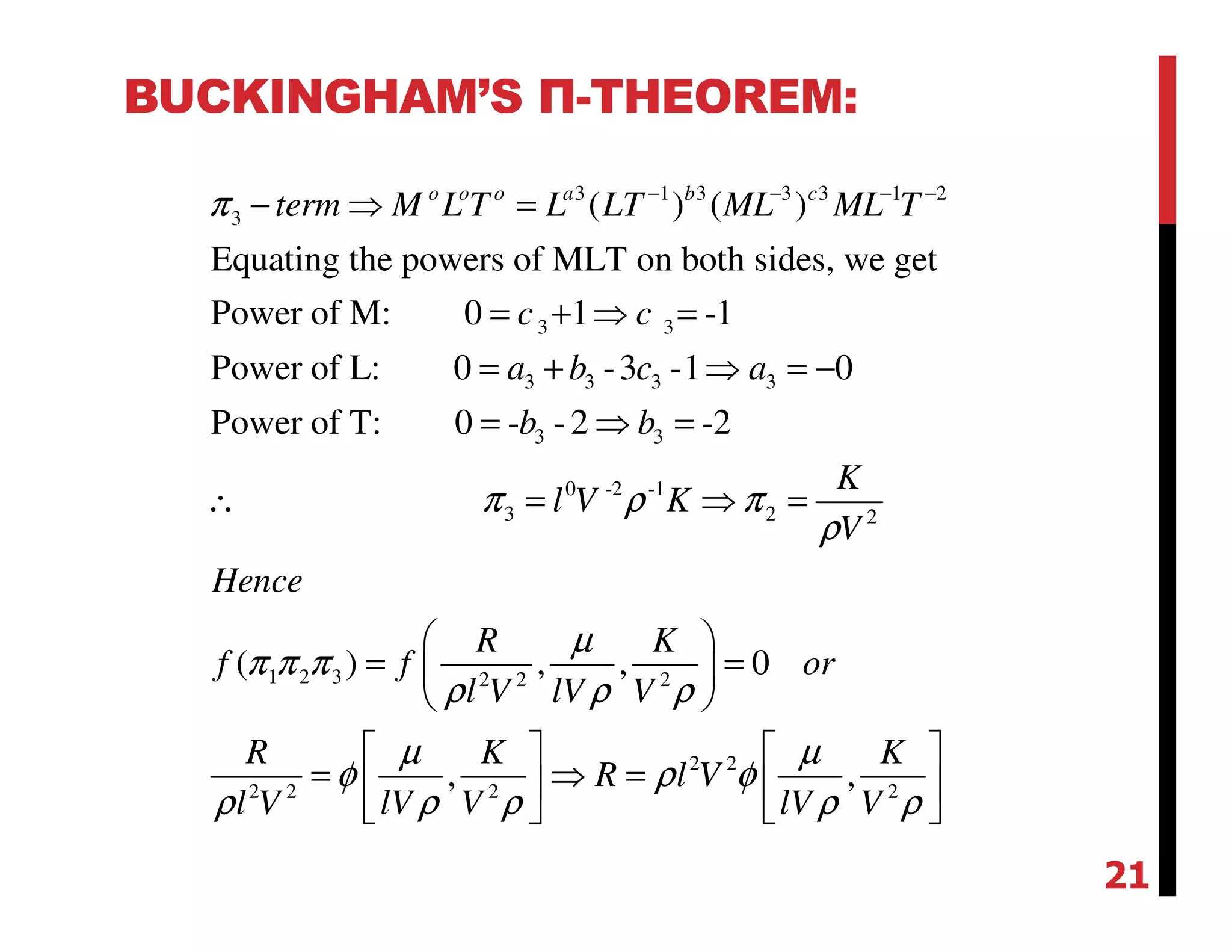 BUCKINGHAM’S Π-THEOREM:
3 1 3 3 3 1 2
3
3 3
3 3 3 3
3 3
( ) ( )
Equating the powers of MLT on both sides, we get
Power of M: 0 1 -1
Power of L: 0 -3 -1 0
Power of T: 0 - - 2 -2
o o o a b c
term M L T L LT ML ML T
c c
a b c a
b b
π − − − −
− ⇒ =
= + ⇒ =
= + ⇒ = −
= ⇒ =
∴ 0 -2 -1
3 2 2
1 2 3 2 2 2
2 2
2 2 2 2
( ) , , 0
, ,
K
l V K
V
Hence
R K
f f or
l V lV V
R K K
R l V
l V lV V lV V
π ρ π
ρ
µ
π π π
ρ ρ ρ
µ µ
φ ρ φ
ρ ρ ρ ρ ρ
= ⇒ =
 
= = 
 
   
= ⇒ =   
   
21
 