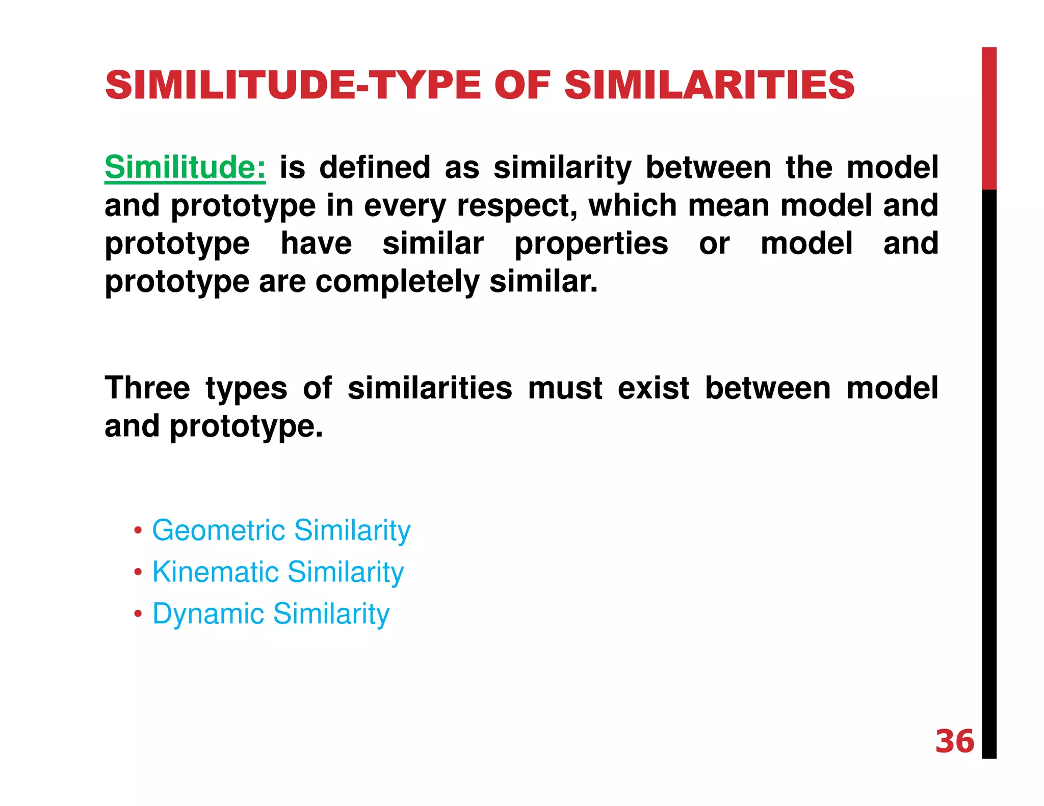 SIMILITUDE-TYPE OF SIMILARITIES
Similitude: is defined as similarity between the model
and prototype in every respect, which mean model and
prototype have similar properties or model and
prototype are completely similar.
Three types of similarities must exist between model
and prototype.
• Geometric Similarity
• Kinematic Similarity
• Dynamic Similarity
36
 