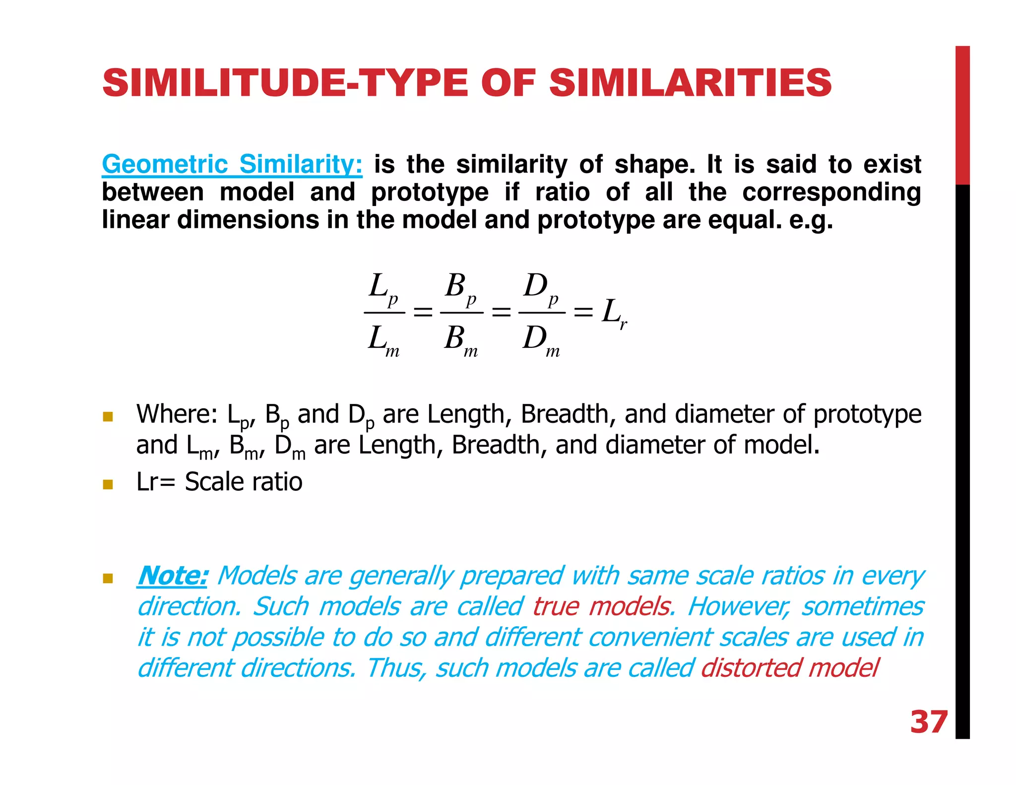 SIMILITUDE-TYPE OF SIMILARITIES
Geometric Similarity: is the similarity of shape. It is said to exist
between model and prototype if ratio of all the corresponding
linear dimensions in the model and prototype are equal. e.g.
p p p
r
m m m
L B D
L
L B D
= = =
Where: Lp, Bp and Dp are Length, Breadth, and diameter of prototype
and Lm, Bm, Dm are Length, Breadth, and diameter of model.
Lr= Scale ratio
Note: Models are generally prepared with same scale ratios in every
direction. Such models are called true models. However, sometimes
it is not possible to do so and different convenient scales are used in
different directions. Thus, such models are called distorted model
37
 