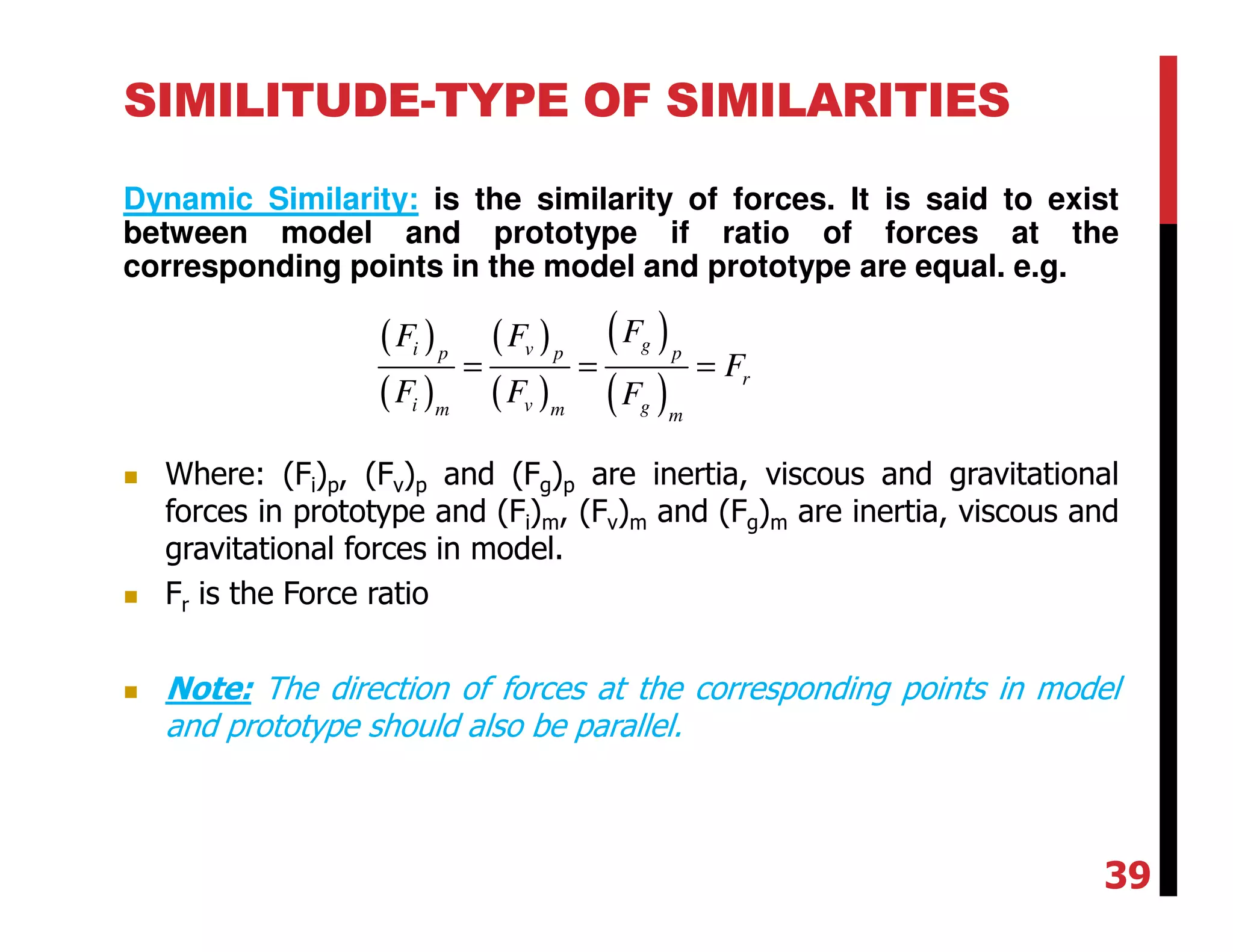 SIMILITUDE-TYPE OF SIMILARITIES
Dynamic Similarity: is the similarity of forces. It is said to exist
between model and prototype if ratio of forces at the
corresponding points in the model and prototype are equal. e.g.
( )
( )
( )
( )
( )
( )
gi vp p p
r
i v gm m m
FF F
F
F F F
= = =
Where: (Fi)p, (Fv)p and (Fg)p are inertia, viscous and gravitational
forces in prototype and (Fi)m, (Fv)m and (Fg)m are inertia, viscous and
gravitational forces in model.
Fr is the Force ratio
Note: The direction of forces at the corresponding points in model
and prototype should also be parallel.
39
 