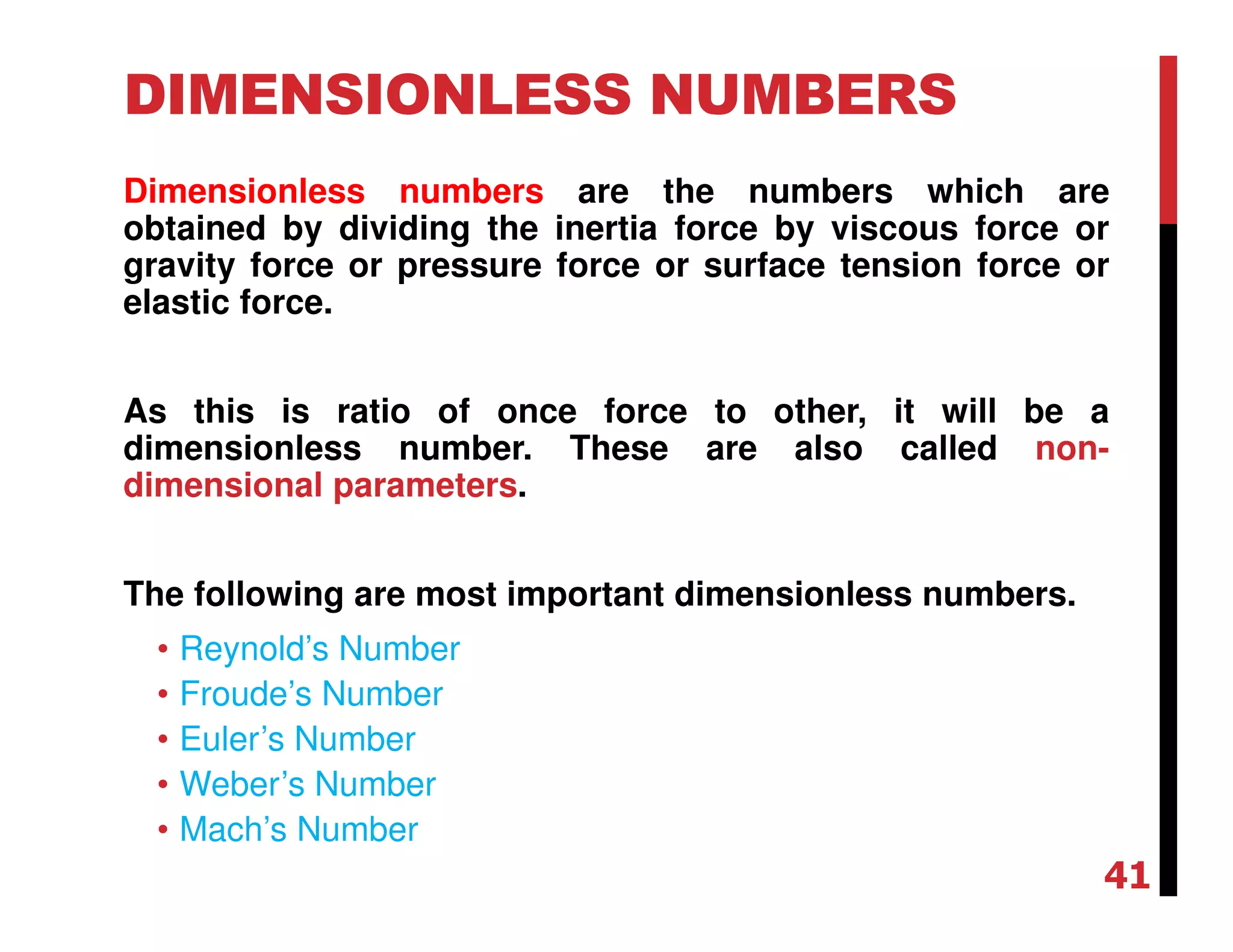 DIMENSIONLESS NUMBERS
Dimensionless numbers are the numbers which are
obtained by dividing the inertia force by viscous force or
gravity force or pressure force or surface tension force or
elastic force.
As this is ratio of once force to other, it will be a
dimensionless number. These are also called non-
dimensional parameters.
The following are most important dimensionless numbers.
• Reynold’s Number
• Froude’s Number
• Euler’s Number
• Weber’s Number
• Mach’s Number
41
 