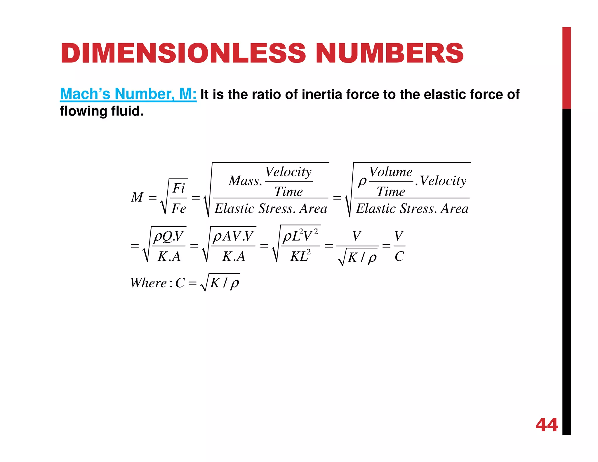 DIMENSIONLESS NUMBERS
Mach’s Number, M: It is the ratio of inertia force to the elastic force of
flowing fluid.
2 2
2
. .
. .
. .
. . /
: /
Velocity Volume
Mass Velocity
Fi Time TimeM
Fe Elastic Stress Area Elastic Stress Area
QV AV V L V V V
K A K A KL CK
Where C K
ρ
ρ ρ ρ
ρ
ρ
= = =
= = = = =
=
44
 
