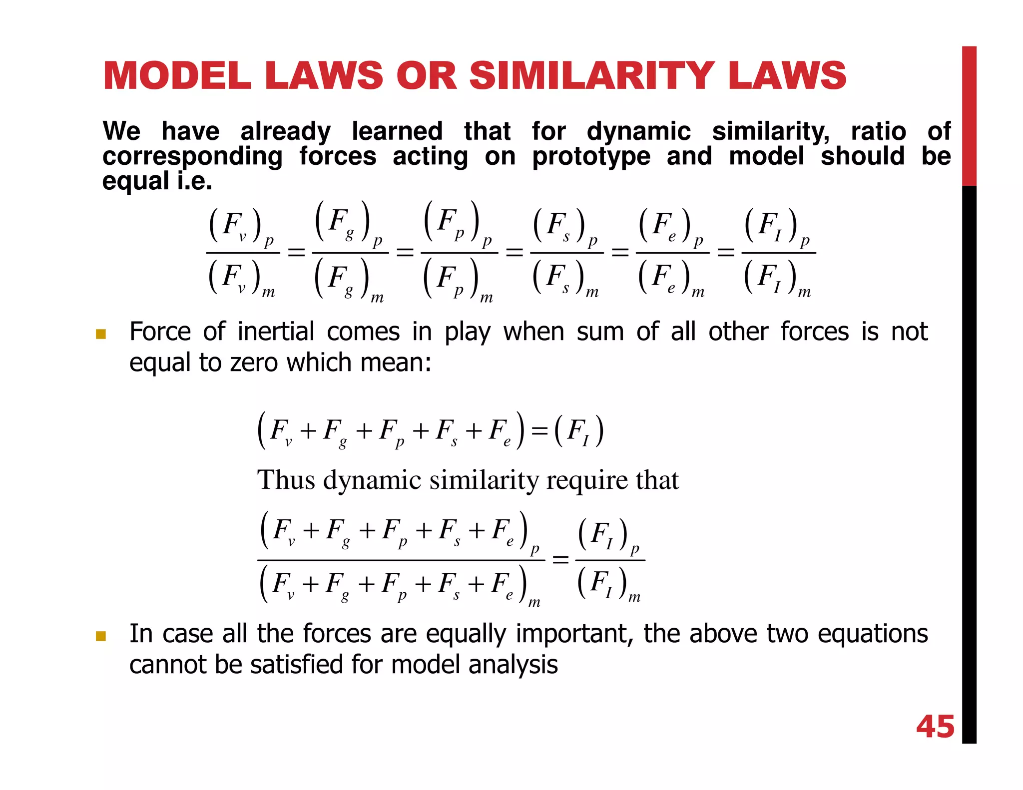 MODEL LAWS OR SIMILARITY LAWS
We have already learned that for dynamic similarity, ratio of
corresponding forces acting on prototype and model should be
equal i.e.
( )
( )
( )
( )
( )
( )
( )
( )
( )
( )
( )
( )
g pv s e Ip p p p p p
v s e Ig pm m m mm m
F FF F F F
F F F FF F
= = = = =
( ) ( )
( )
( )
( )
( )
Thus dynamic similarity require that
v g p s e I
v g p s e Ip p
Iv g p s e mm
F F F F F F
F F F F F F
FF F F F F
+ + + + =
+ + + +
=
+ + + +
Force of inertial comes in play when sum of all other forces is not
equal to zero which mean:
In case all the forces are equally important, the above two equations
cannot be satisfied for model analysis
45
 