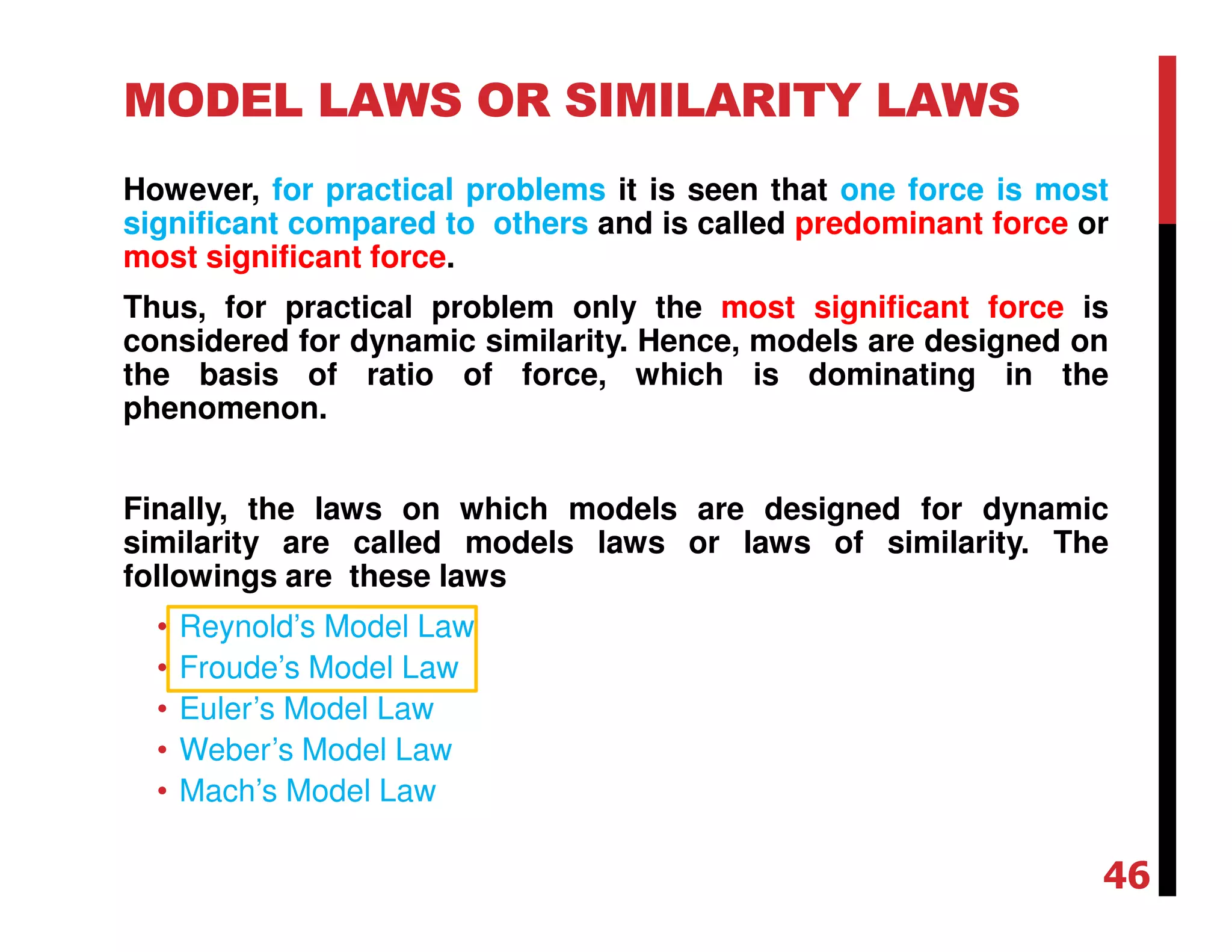 MODEL LAWS OR SIMILARITY LAWS
However, for practical problems it is seen that one force is most
significant compared to others and is called predominant force or
most significant force.
Thus, for practical problem only the most significant force is
considered for dynamic similarity. Hence, models are designed on
the basis of ratio of force, which is dominating in the
phenomenon.
Finally, the laws on which models are designed for dynamic
similarity are called models laws or laws of similarity. The
followings are these laws
• Reynold’s Model Law
• Froude’s Model Law
• Euler’s Model Law
• Weber’s Model Law
• Mach’s Model Law
46
 