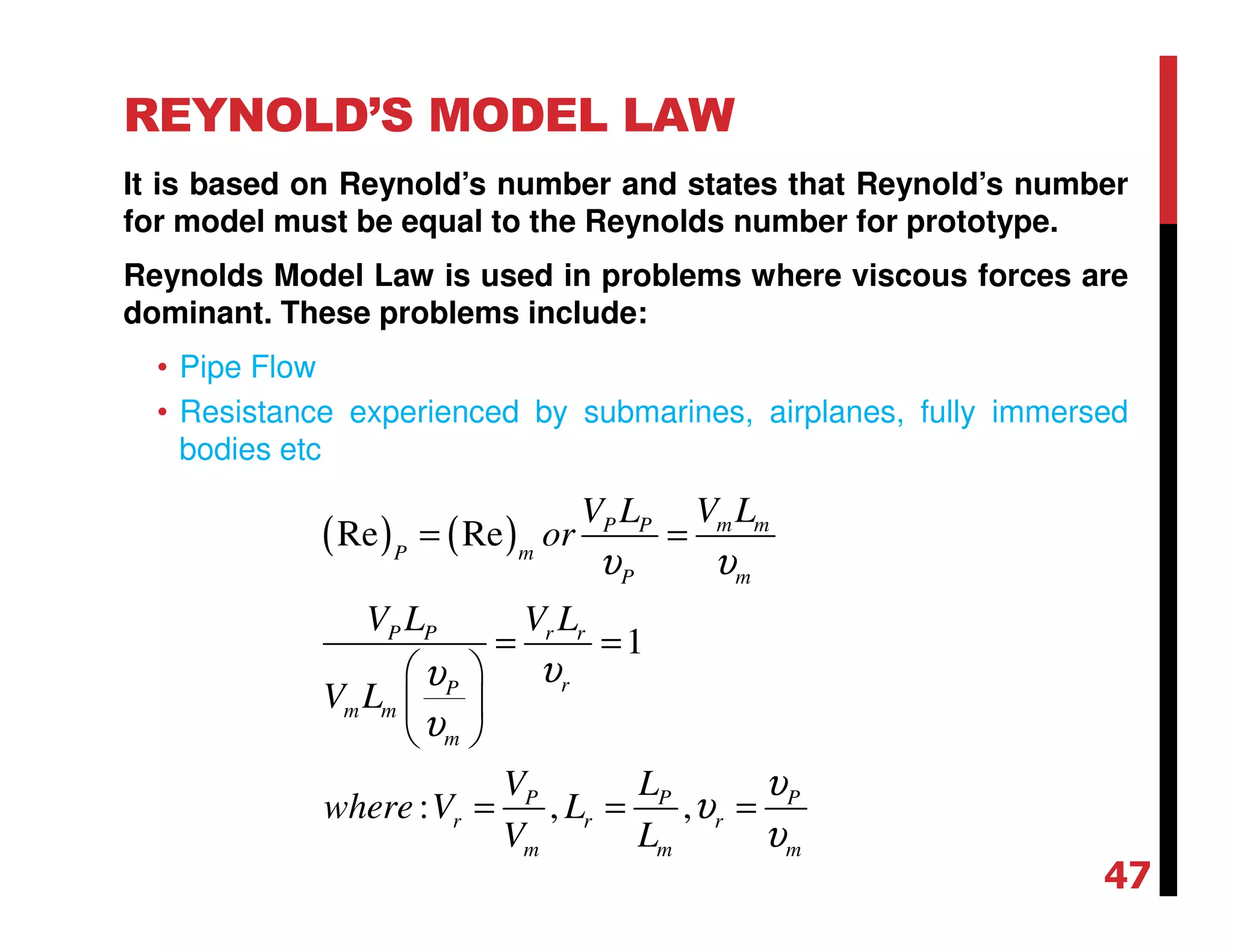 REYNOLD’S MODEL LAW
It is based on Reynold’s number and states that Reynold’s number
for model must be equal to the Reynolds number for prototype.
Reynolds Model Law is used in problems where viscous forces are
dominant. These problems include:
• Pipe Flow
• Resistance experienced by submarines, airplanes, fully immersed
bodies etc
( ) ( )Re Re
1
: , ,
m mP P
P m
P m
P P r r
rP
m m
m
P P P
r r r
m m m
V LV L
or
V L V L
V L
V L
where V L
V L
υ υ
υυ
υ
υ
υ
υ
= =
= =
 
 
 
= = =
47
 