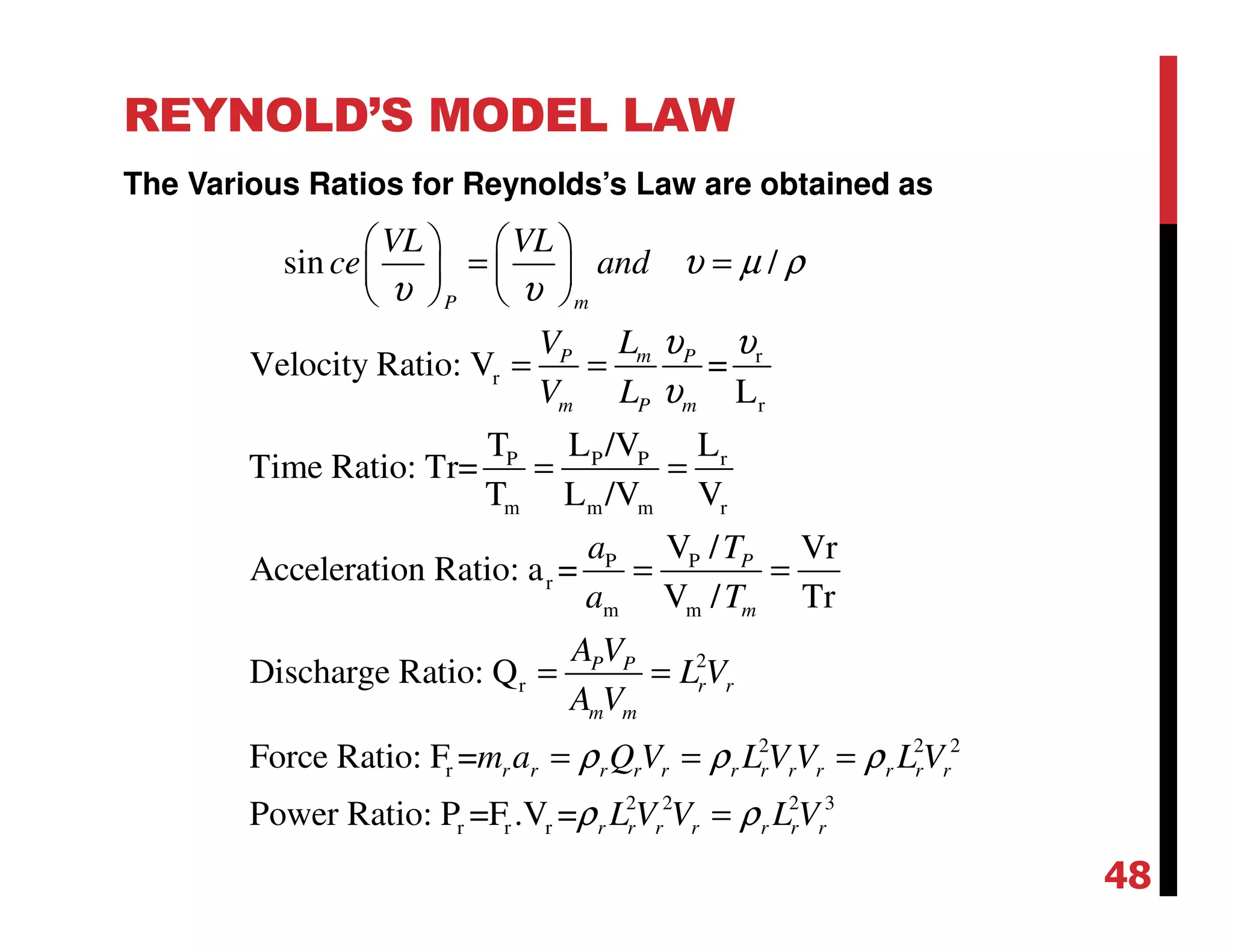 REYNOLD’S MODEL LAW
The Various Ratios for Reynolds’s Law are obtained as
r
r
r
P P P r
m m m r
P P
r
m m
2
r
r
sin /
Velocity Ratio: V =
L
T L /V L
Time Ratio: Tr=
T L /V V
V / Vr
Acceleration Ratio: a =
V / Tr
Discharge Ratio: Q
Force Ratio: F =
P m
mP P
m P m
P
m
P P
r r
m m
VL VL
ce and
LV
V L
a T
a T
A V
L V
A V
m
υ µ ρ
υ υ
υ υ
υ
   
= =   
   
= =
= =
= =
= =
2 2 2
2 2 2 3
r r rPower Ratio: P =F .V =
r r r r r r r r r r r r
r r r r r r r
a Q V L V V L V
L V V L V
ρ ρ ρ
ρ ρ
= = =
=
48
 