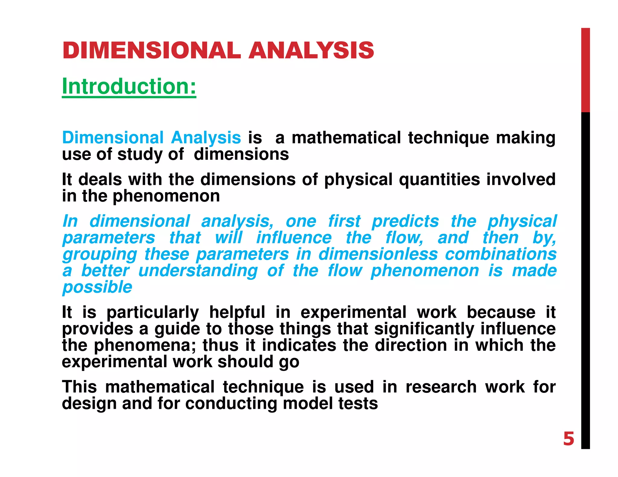 DIMENSIONAL ANALYSIS
Introduction:
Dimensional Analysis is a mathematical technique making
use of study of dimensions
It deals with the dimensions of physical quantities involved
in the phenomenon
In dimensional analysis, one first predicts the physical
parameters that will influence the flow, and then by,
grouping these parameters in dimensionless combinations
a better understanding of the flow phenomenon is made
possible
It is particularly helpful in experimental work because it
provides a guide to those things that significantly influence
the phenomena; thus it indicates the direction in which the
experimental work should go
This mathematical technique is used in research work for
design and for conducting model tests
5
 