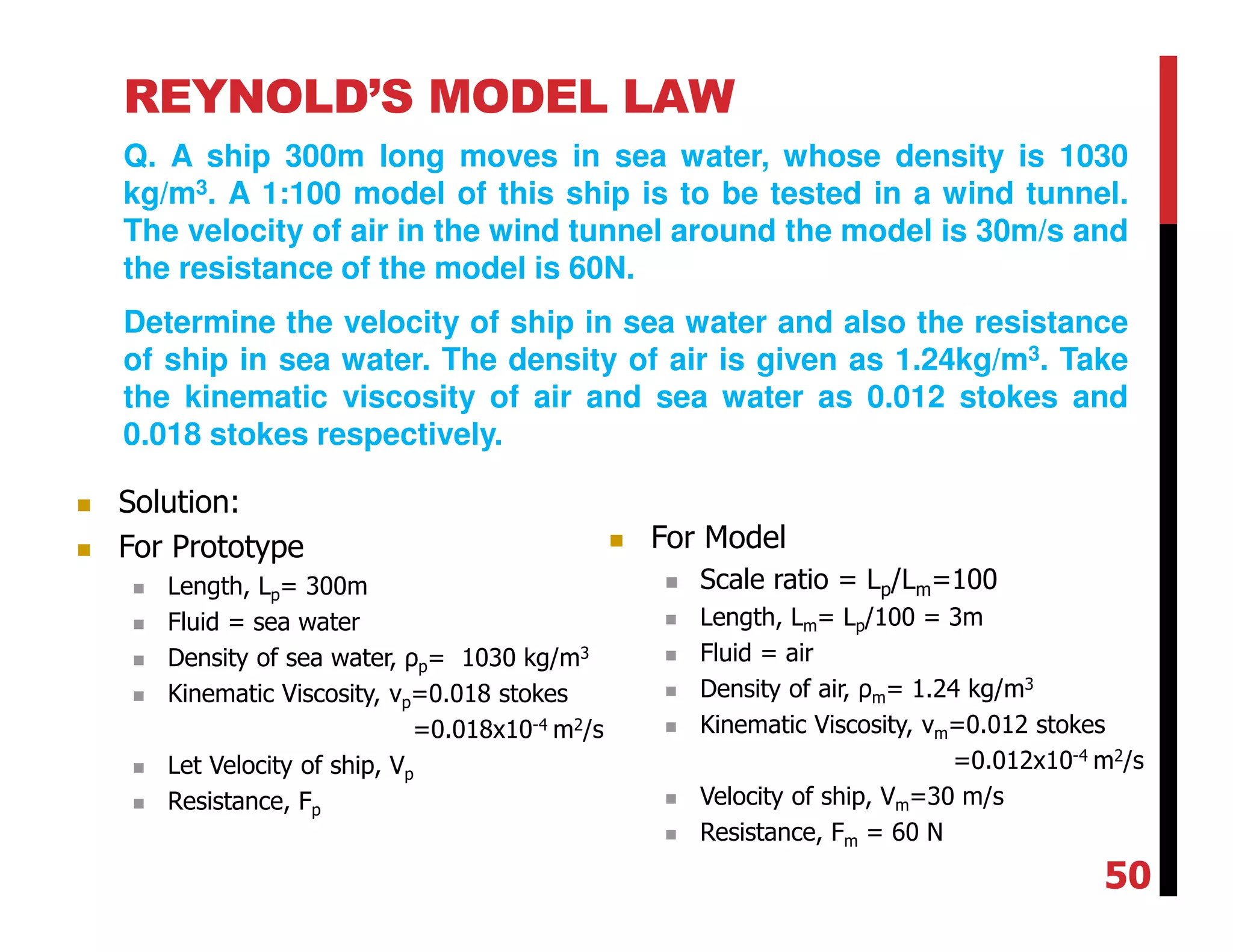 REYNOLD’S MODEL LAW
Q. A ship 300m long moves in sea water, whose density is 1030
kg/m3. A 1:100 model of this ship is to be tested in a wind tunnel.
The velocity of air in the wind tunnel around the model is 30m/s and
the resistance of the model is 60N.
Determine the velocity of ship in sea water and also the resistance
of ship in sea water. The density of air is given as 1.24kg/m3. Take
the kinematic viscosity of air and sea water as 0.012 stokes and
0.018 stokes respectively.
Solution:
For Prototype
Length, Lp= 300m
Fluid = sea water
Density of sea water, ρp= 1030 kg/m3
Kinematic Viscosity, νp=0.018 stokes
=0.018x10-4 m2/s
Let Velocity of ship, Vp
Resistance, Fp
For Model
Scale ratio = Lp/Lm=100
Length, Lm= Lp/100 = 3m
Fluid = air
Density of air, ρm= 1.24 kg/m3
Kinematic Viscosity, νm=0.012 stokes
=0.012x10-4 m2/s
Velocity of ship, Vm=30 m/s
Resistance, Fm = 60 N
50
 