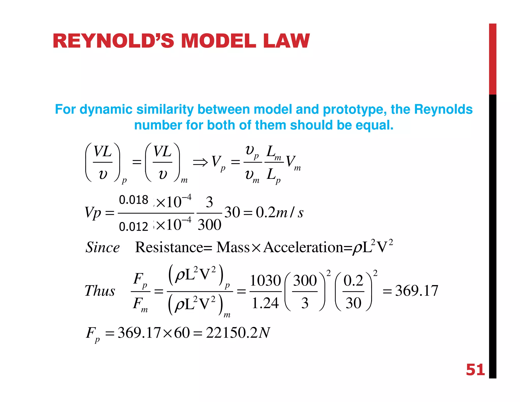 ( )
( )
4
4
2 2
2 2 2 2
2 2
0.012 10 3
30 0.2 /
0.018 10 300
Resistance= Mass Acceleration= L V
L V 1030 300 0.2
369.17
1.24 3 30L V
369.17 60 22150.2
p m
p m
p m m p
p p
m
m
p
LVL VL
V V
L
Vp m s
Since
F
Thus
F
F N
υ
υ υ υ
ρ
ρ
ρ
−
−
   
= ⇒ =   
   
×
= =
×
×
   
= = =   
   
= × =
REYNOLD’S MODEL LAW
For dynamic similarity between model and prototype, the Reynolds
number for both of them should be equal.
51
0.018
0.012
 