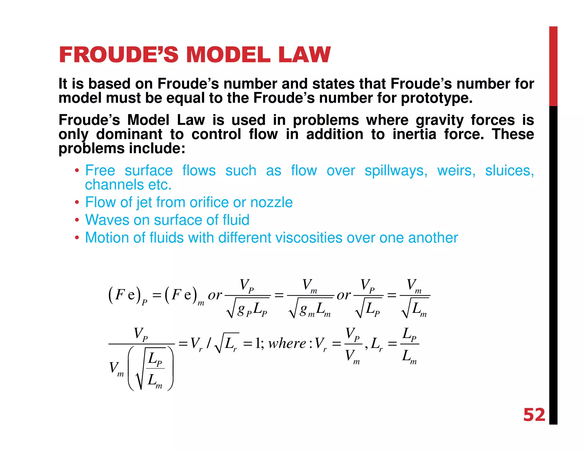 FROUDE’S MODEL LAW
It is based on Froude’s number and states that Froude’s number for
model must be equal to the Froude’s number for prototype.
Froude’s Model Law is used in problems where gravity forces is
only dominant to control flow in addition to inertia force. These
problems include:
• Free surface flows such as flow over spillways, weirs, sluices,
channels etc.
• Flow of jet from orifice or nozzle
• Waves on surface of fluid
• Motion of fluids with different viscosities over one another
( ) ( )e e
/ 1; : ,
m mP P
P m
P P m m P m
P P P
r r r r
m mP
m
m
V VV V
F F or or
g L g L L L
V V L
V L where V L
V LL
V
L
= = =
= = = =
 
 
 
52
 