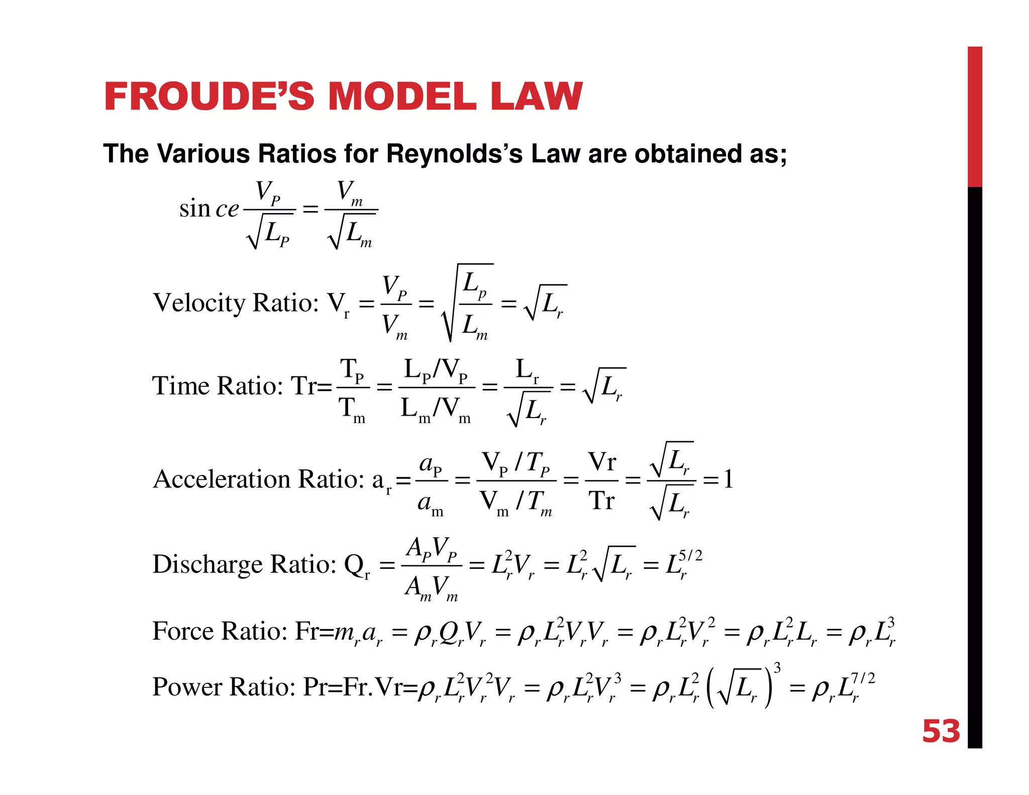 FROUDE’S MODEL LAW
The Various Ratios for Reynolds’s Law are obtained as;
r
P P P r
m m m
P P
r
m m
2 2 5/ 2
r
sin
Velocity Ratio: V
T L /V L
Time Ratio: Tr=
T L /V
V / Vr
Acceleration Ratio: a = 1
V / Tr
Discharge Ratio: Q
Force Ratio: Fr=
mP
P m
pP
r
m m
r
r
rP
m r
P P
r r r r r
m m
r r
VV
ce
L L
LV
L
V L
L
L
La T
a T L
A V
L V L L L
A V
m a
=
= = =
= = =
= = = =
= = = =
=
( )
2 2 2 2 3
3
2 2 2 3 2 7/ 2
Power Ratio: Pr=Fr.Vr=
r r r r r r r r r r r r r r r
r r r r r r r r r r r r
Q V L V V L V L L L
L V V L V L L L
ρ ρ ρ ρ ρ
ρ ρ ρ ρ
= = = =
= = =
53
 