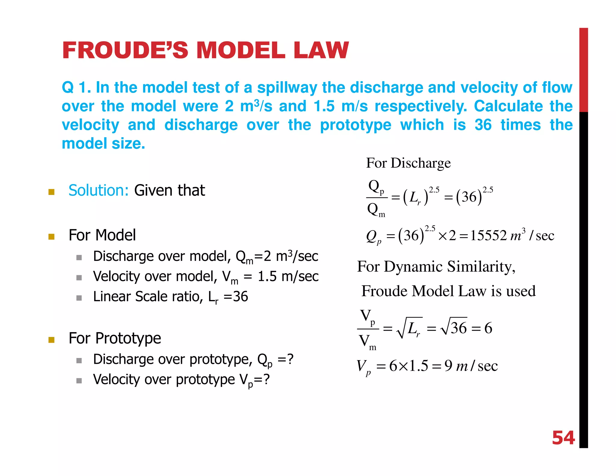 FROUDE’S MODEL LAW
Q 1. In the model test of a spillway the discharge and velocity of flow
over the model were 2 m3/s and 1.5 m/s respectively. Calculate the
velocity and discharge over the prototype which is 36 times the
model size.
( ) ( )
( )
2.5 2.5p
m
2.5 3
For Discharge
Q
36
Q
36 2 15552 /sec
r
p
L
Q m
= =
= × =
p
m
For Dynamic Similarity,
Froude Model Law is used
V
36 6
V
6 1.5 9 /sec
r
p
L
V m
= = =
= × =
Solution: Given that
For Model
Discharge over model, Qm=2 m3/sec
Velocity over model, Vm = 1.5 m/sec
Linear Scale ratio, Lr =36
For Prototype
Discharge over prototype, Qp =?
Velocity over prototype Vp=?
54
 