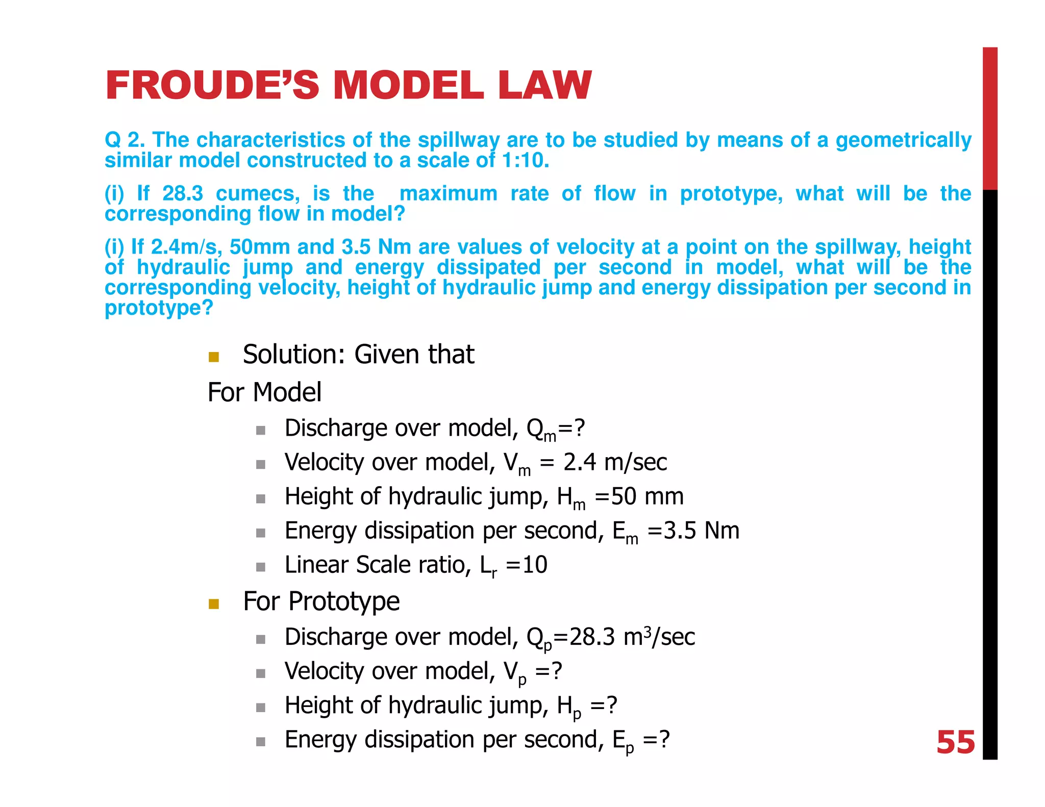 FROUDE’S MODEL LAW
Q 2. The characteristics of the spillway are to be studied by means of a geometrically
similar model constructed to a scale of 1:10.
(i) If 28.3 cumecs, is the maximum rate of flow in prototype, what will be the
corresponding flow in model?
(i) If 2.4m/s, 50mm and 3.5 Nm are values of velocity at a point on the spillway, height
of hydraulic jump and energy dissipated per second in model, what will be the
corresponding velocity, height of hydraulic jump and energy dissipation per second in
prototype?
Solution: Given that
For Model
Discharge over model, Qm=?
Velocity over model, Vm = 2.4 m/sec
Height of hydraulic jump, Hm =50 mm
Energy dissipation per second, Em =3.5 Nm
Linear Scale ratio, Lr =10
For Prototype
Discharge over model, Qp=28.3 m3/sec
Velocity over model, Vp =?
Height of hydraulic jump, Hp =?
Energy dissipation per second, Ep =? 55
 