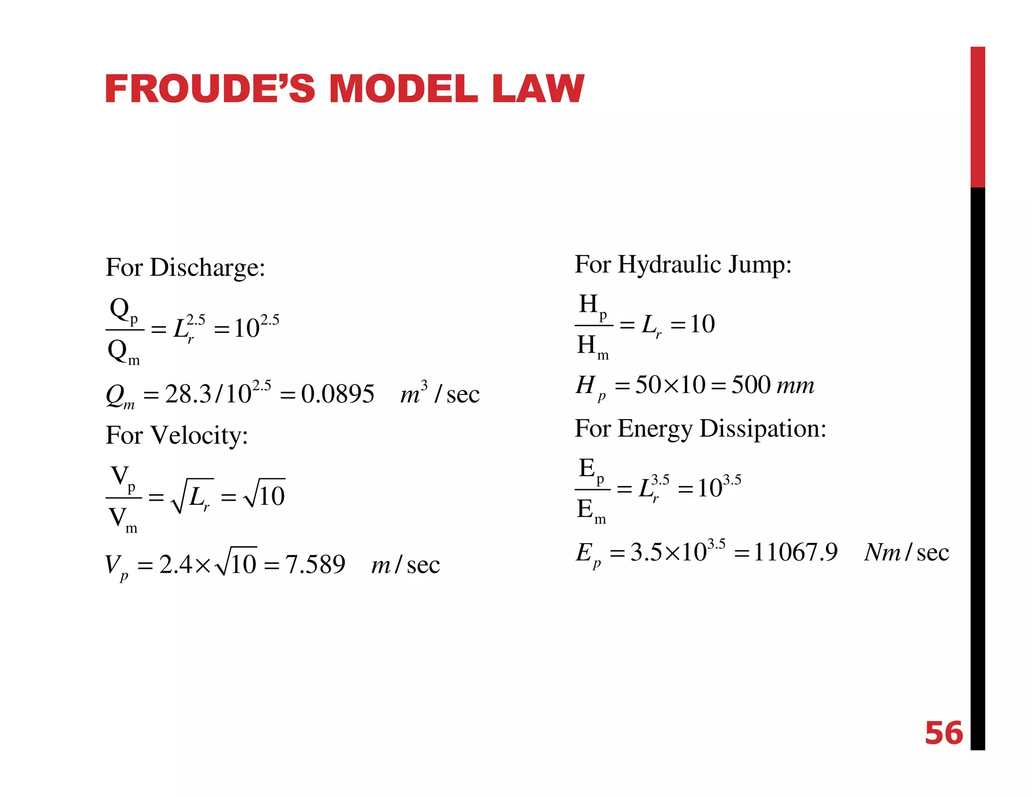 FROUDE’S MODEL LAW
p 2.5 2.5
m
2.5 3
p
m
For Discharge:
Q
10
Q
28.3/10 0.0895 /sec
For Velocity:
V
10
V
2.4 10 7.589 /sec
r
m
r
p
L
Q m
L
V m
= =
= =
= =
= × =
p
m
p 3.5 3.5
m
3.5
For Hydraulic Jump:
H
10
H
50 10 500
For Energy Dissipation:
E
10
E
3.5 10 11067.9 /sec
r
p
r
p
L
H mm
L
E Nm
= =
= × =
= =
= × =
56
 