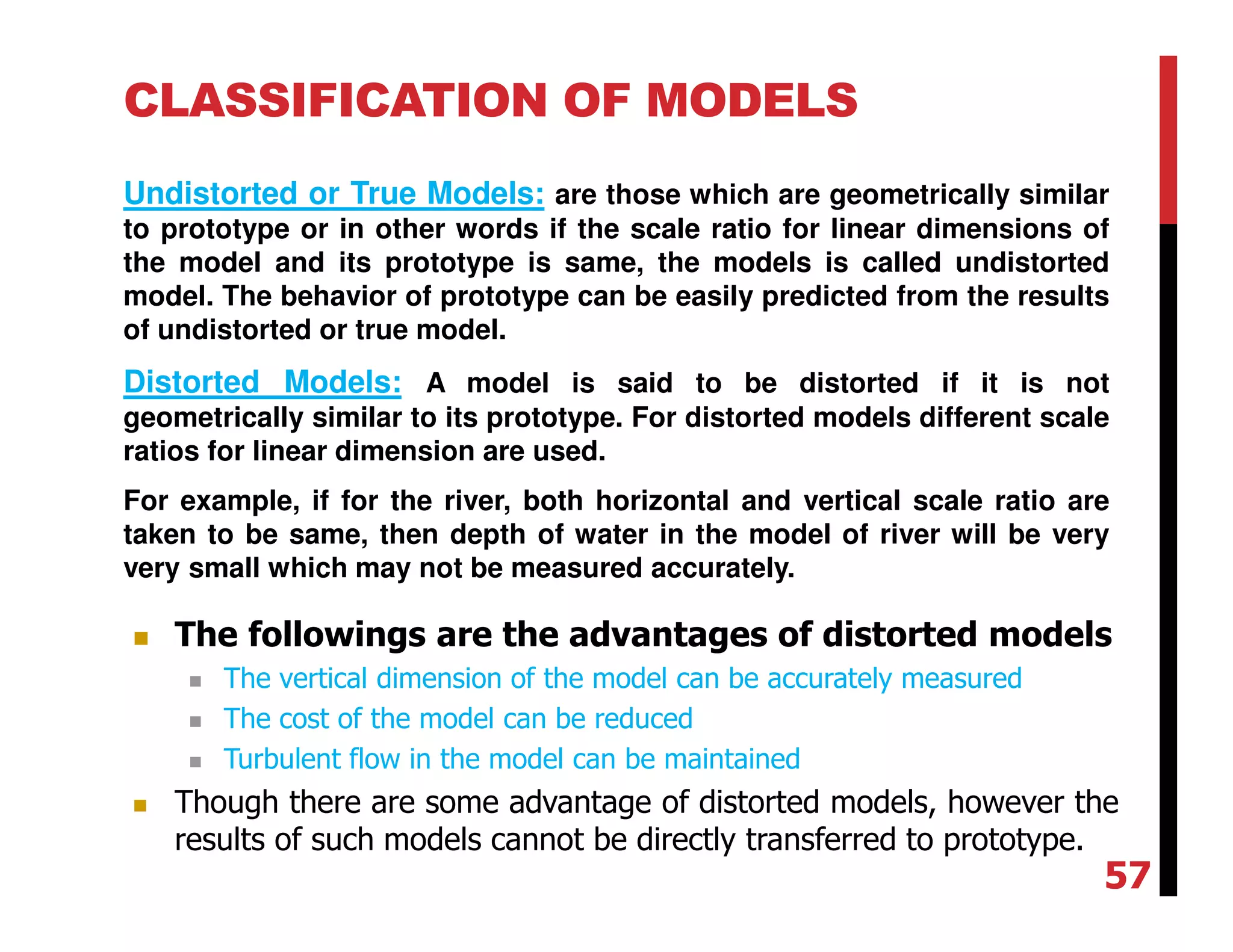 CLASSIFICATION OF MODELS
Undistorted or True Models: are those which are geometrically similar
to prototype or in other words if the scale ratio for linear dimensions of
the model and its prototype is same, the models is called undistorted
model. The behavior of prototype can be easily predicted from the results
of undistorted or true model.
Distorted Models: A model is said to be distorted if it is not
geometrically similar to its prototype. For distorted models different scale
ratios for linear dimension are used.
For example, if for the river, both horizontal and vertical scale ratio are
taken to be same, then depth of water in the model of river will be very
very small which may not be measured accurately.
The followings are the advantages of distorted models
The vertical dimension of the model can be accurately measured
The cost of the model can be reduced
Turbulent flow in the model can be maintained
Though there are some advantage of distorted models, however the
results of such models cannot be directly transferred to prototype.
57
 