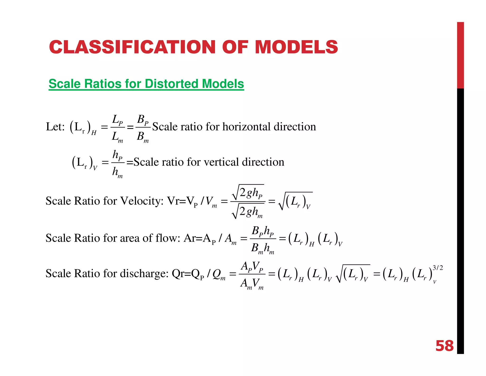 CLASSIFICATION OF MODELS
Scale Ratios for Distorted Models
( )
( )
( )
r
r
P
P
Let: L = Scale ratio for horizontal direction
L =Scale ratio for vertical direction
2
Scale Ratio for Velocity: Vr=V /
2
Scale Ratio for area of flow: Ar=A /
P P
H
m m
P
V
m
P
m r V
m
P P
m
m m
L B
L B
h
h
gh
V L
gh
B h
A
B h
=
=
= =
= = ( ) ( )
( ) ( ) ( ) ( ) ( )
3/2
PScale Ratio for discharge: Qr=Q /
V
r rH V
P P
m r r r r rH V V H
m m
L L
A V
Q L L L L L
A V
= = =
58
 
