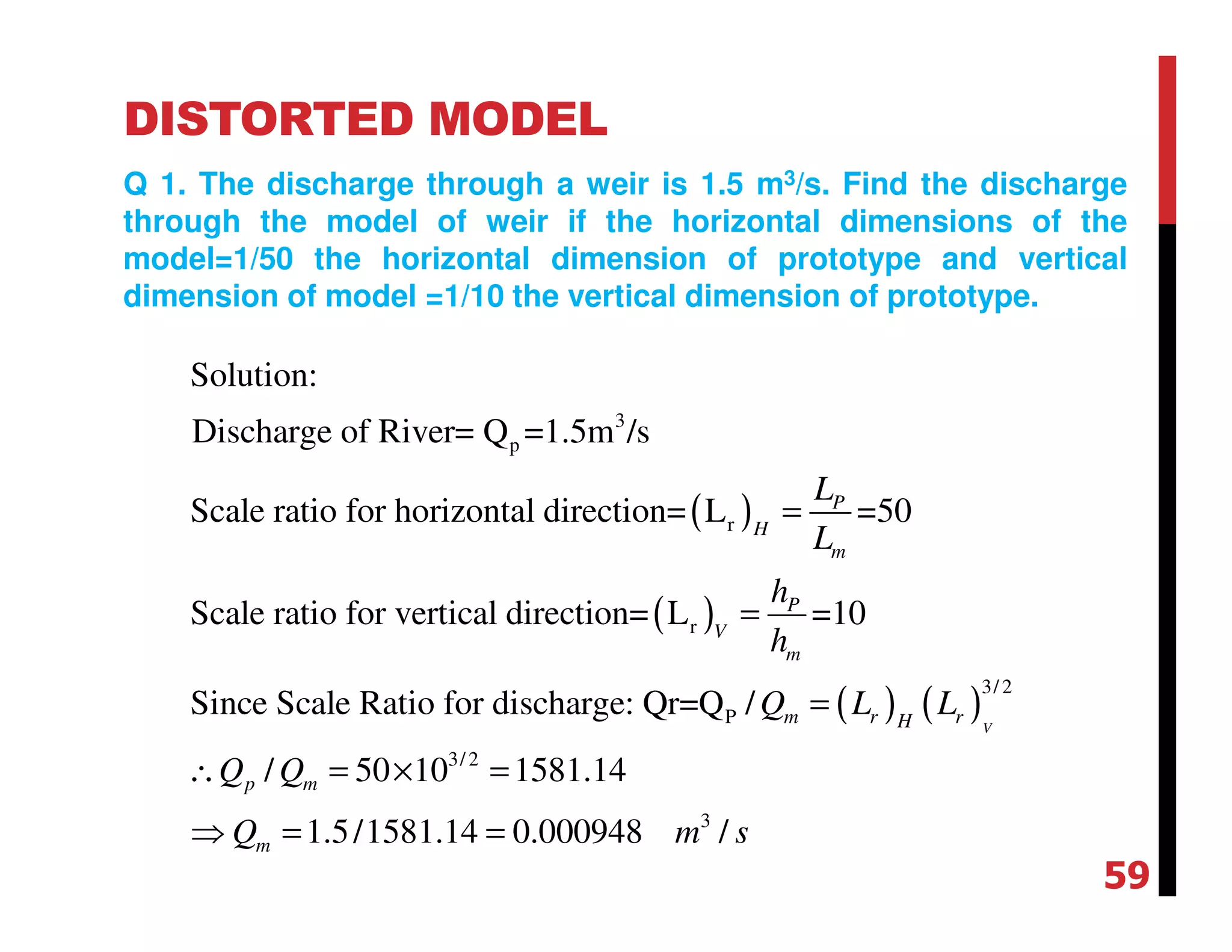 DISTORTED MODEL
Q 1. The discharge through a weir is 1.5 m3/s. Find the discharge
through the model of weir if the horizontal dimensions of the
model=1/50 the horizontal dimension of prototype and vertical
dimension of model =1/10 the vertical dimension of prototype.
( )
( )
( ) ( )
3
p
r
r
3/2
P
3/2
Solution:
Discharge of River= Q =1.5m /s
Scale ratio for horizontal direction= L =50
Scale ratio for vertical direction= L =10
Since Scale Ratio for discharge: Qr=Q /
/ 50 10
V
P
H
m
P
V
m
m r rH
p m
L
L
h
h
Q L L
Q Q
=
=
=
∴ = ×
3
1581.14
1.5/1581.14 0.000948 /mQ m s
=
⇒ = =
59
 