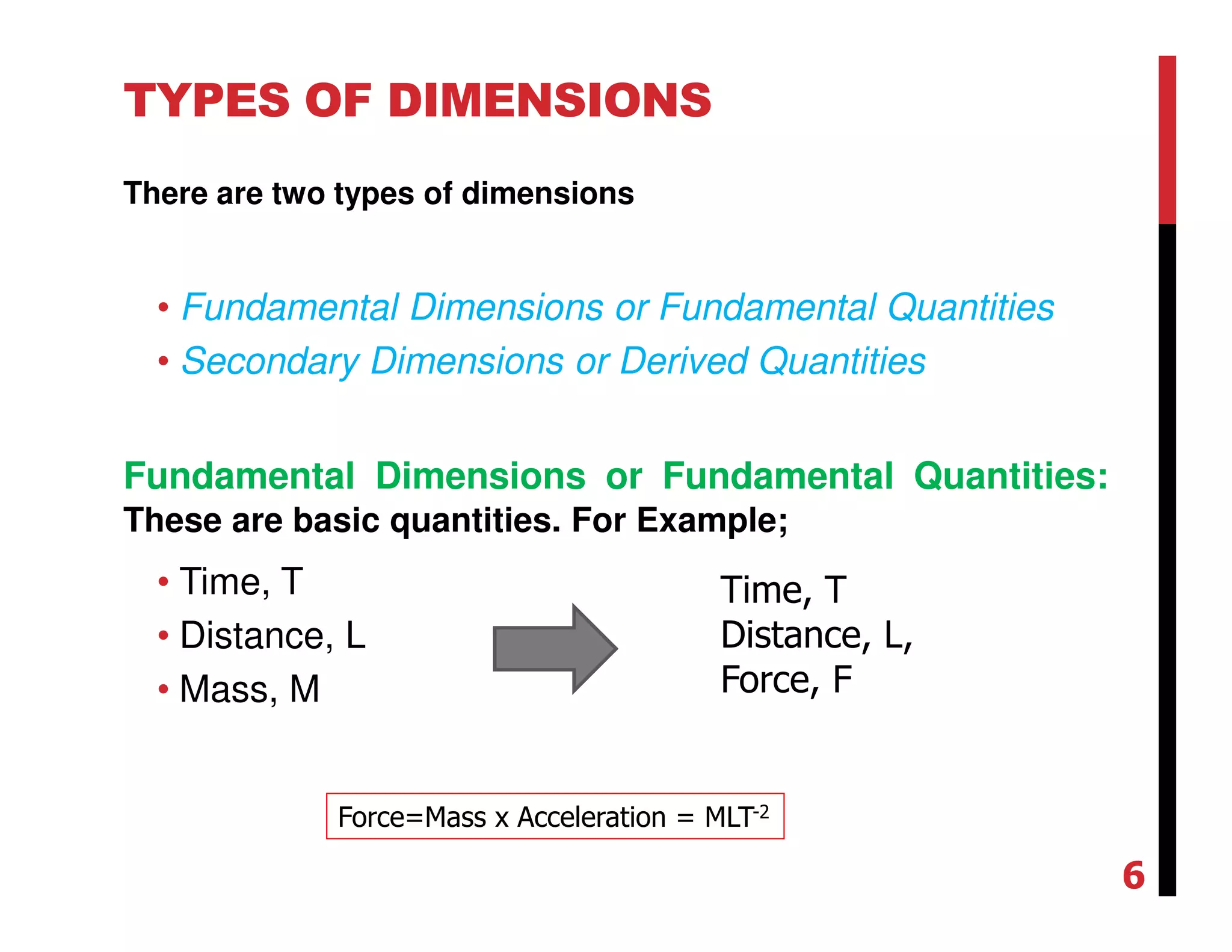 TYPES OF DIMENSIONS
There are two types of dimensions
• Fundamental Dimensions or Fundamental Quantities
• Secondary Dimensions or Derived Quantities
Fundamental Dimensions or Fundamental Quantities:
These are basic quantities. For Example;
• Time, T
• Distance, L
• Mass, M
Time, T
Distance, L,
Force, F
Force=Mass x Acceleration = MLT-2
6
 