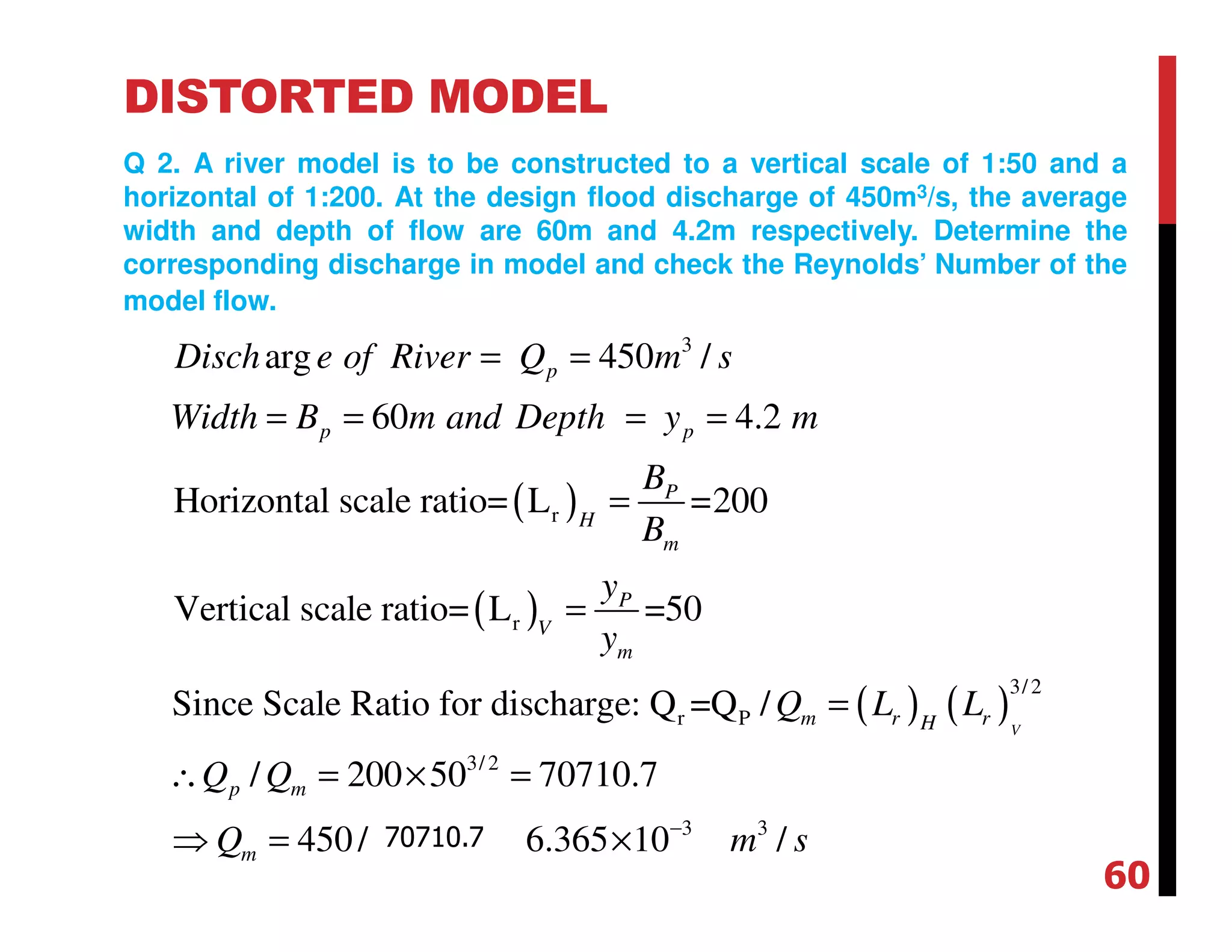 DISTORTED MODEL
Q 2. A river model is to be constructed to a vertical scale of 1:50 and a
horizontal of 1:200. At the design flood discharge of 450m3/s, the average
width and depth of flow are 60m and 4.2m respectively. Determine the
corresponding discharge in model and check the Reynolds’ Number of the
model flow.
( )
( )
( ) ( )
3
r
r
3/2
r P
3/ 2
arg 450 /
60 4.2
Horizontal scale ratio= L =200
Vertical scale ratio= L =50
Since Scale Ratio for discharge: Q =Q /
/ 200 50 7
V
p
p p
P
H
m
P
V
m
m r rH
p m
Disch e of River Q m s
Width B m and Depth y m
B
B
y
y
Q L L
Q Q
= =
= = = =
=
=
=
∴ = × =
3 3
0710.7
450/1581.14 6.365 10 /mQ m s−
⇒ = = ×
60
70710.7
 