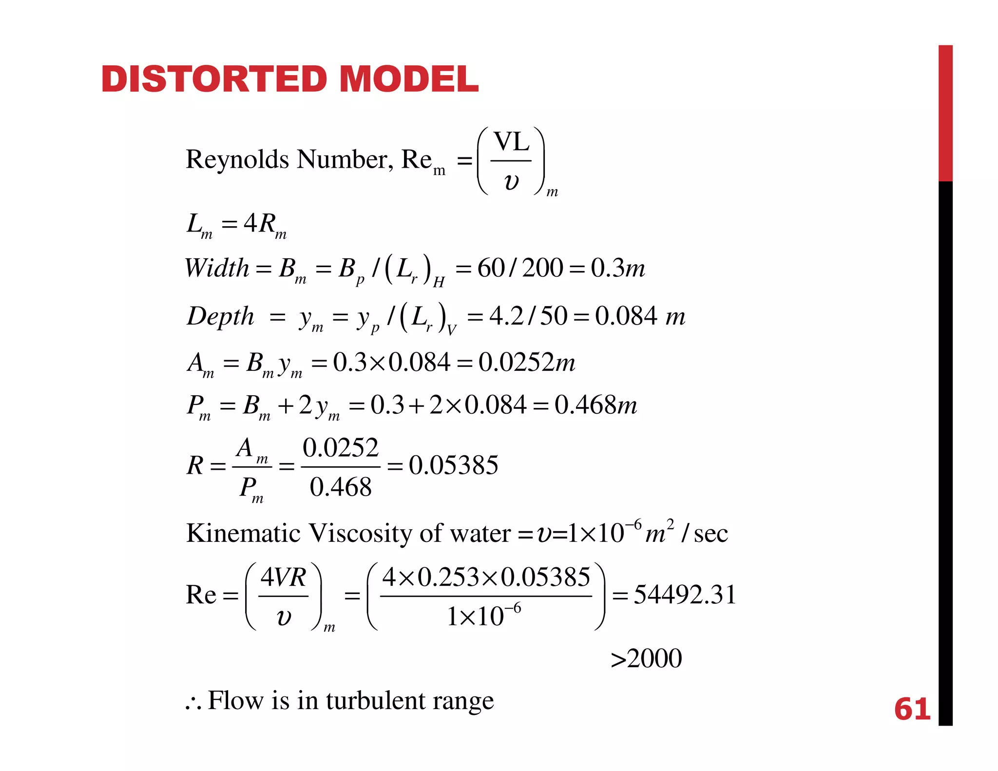 DISTORTED MODEL
( )
( )
m
VL
Reynolds Number, Re =
4
/ 60/ 200 0.3
/ 4.2/50 0.084
0.3 0.084 0.0252
2 0.3 2 0.084 0.468
0.0252
0.05385
0.468
Kinematic Viscosity of w
m
m m
m p r H
m p r V
m m m
m m m
m
m
L R
Width B B L m
Depth y y L m
A B y m
P B y m
A
R
P
υ
 
 
 
=
= = = =
= = = =
= = × =
= + = + × =
= = =
6 2
6
ater = =1 10 /sec
4 4 0.253 0.05385
Re 54492.31
1 10
>2000
Flow is in turbulent range
m
m
VR
υ
υ
−
−
×
× ×   
= = =   
×   
∴ 61
 