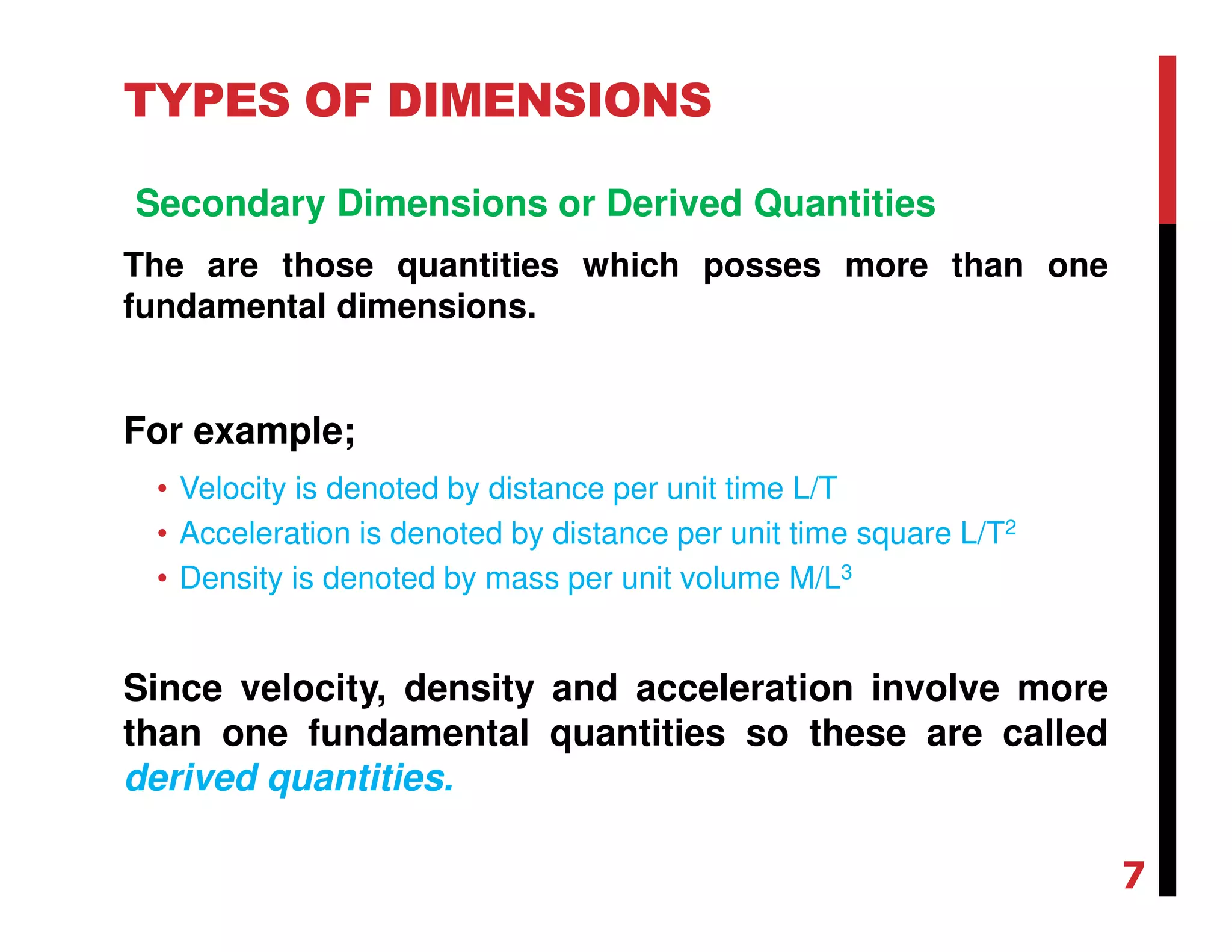TYPES OF DIMENSIONS
Secondary Dimensions or Derived Quantities
The are those quantities which posses more than one
fundamental dimensions.
For example;
• Velocity is denoted by distance per unit time L/T
• Acceleration is denoted by distance per unit time square L/T2
• Density is denoted by mass per unit volume M/L3
Since velocity, density and acceleration involve more
than one fundamental quantities so these are called
derived quantities.
7
 