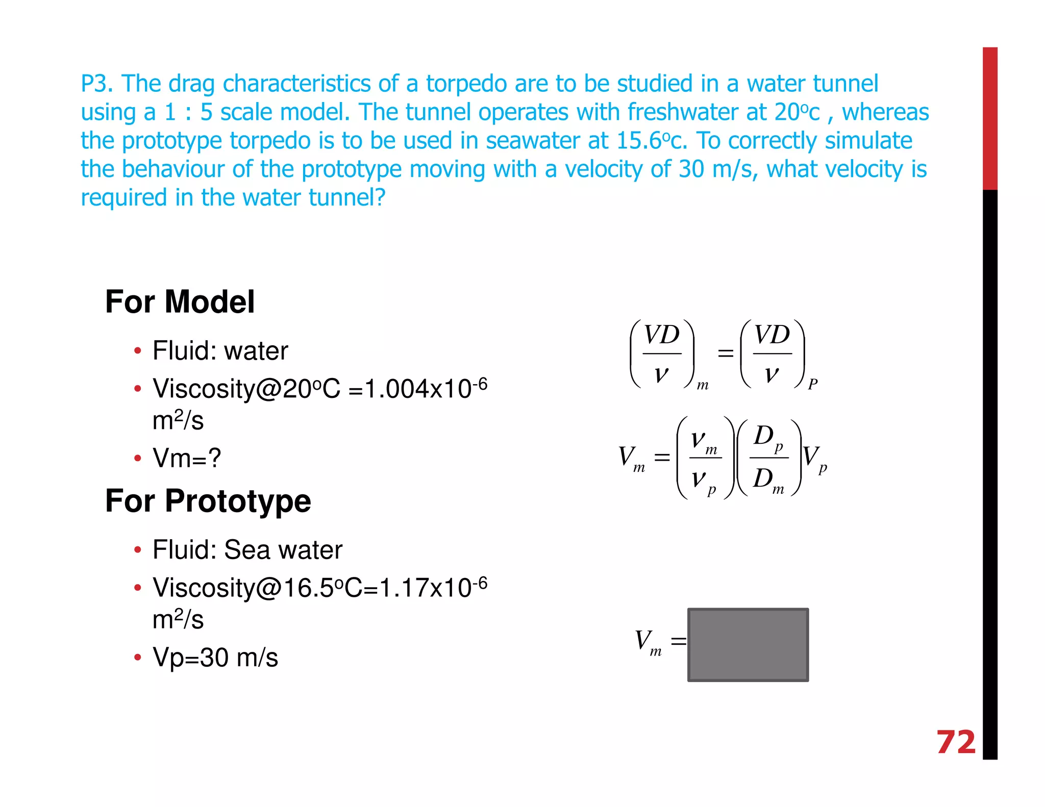 For Model
• Fluid: water
• Viscosity@20oC =1.004x10-6
m2/s
• Vm=?
For Prototype
• Fluid: Sea water
• Viscosity@16.5oC=1.17x10-6
m2/s
• Vp=30 m/s
P3. The drag characteristics of a torpedo are to be studied in a water tunnel
using a 1 : 5 scale model. The tunnel operates with freshwater at 20oc , whereas
the prototype torpedo is to be used in seawater at 15.6oc. To correctly simulate
the behaviour of the prototype moving with a velocity of 30 m/s, what velocity is
required in the water tunnel?
Pm
VDVD






=





νν
p
m
p
p
m
m V
D
D
V 













=
ν
ν
smVm /129=
72
 