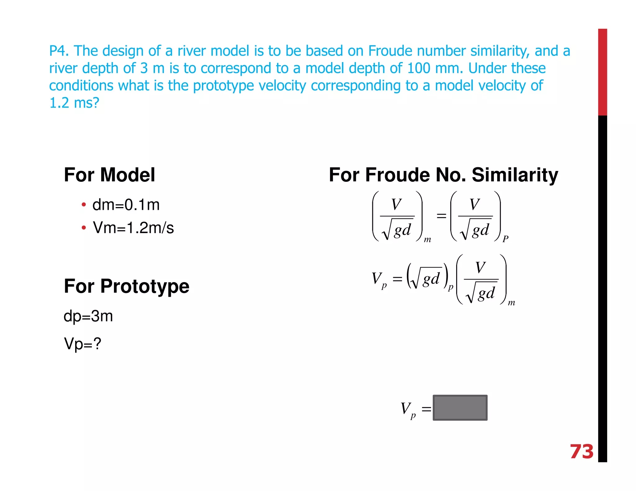 For Model
• dm=0.1m
• Vm=1.2m/s
For Prototype
dp=3m
Vp=?
For Froude No. Similarity
P4. The design of a river model is to be based on Froude number similarity, and a
river depth of 3 m is to correspond to a model depth of 100 mm. Under these
conditions what is the prototype velocity corresponding to a model velocity of
1.2 ms?
Pm
gd
V
gd
V








=








( )
m
pp
gd
V
gdV








=
smVp /11=
73
 
