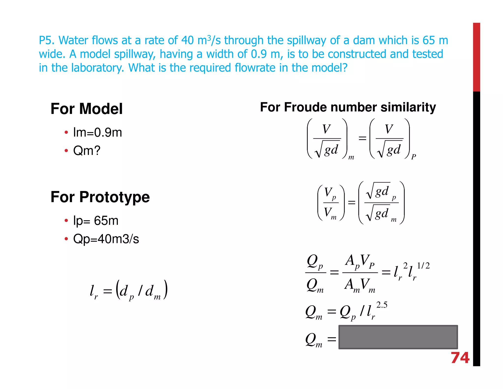 For Model
• lm=0.9m
• Qm?
For Prototype
• lp= 65m
• Qp=40m3/s
For Froude number similarity
P5. Water flows at a rate of 40 m3/s through the spillway of a dam which is 65 m
wide. A model spillway, having a width of 0.9 m, is to be constructed and tested
in the laboratory. What is the required flowrate in the model?
Pm
gd
V
gd
V








=








smQ
lQQ
ll
VA
VA
Q
Q
m
rpm
rr
mm
Pp
m
p
/1002.9
/
34
5.2
2/12
−
×=
=
==








=





m
p
m
p
gd
gd
V
V
( )mpr ddl /=
74
 