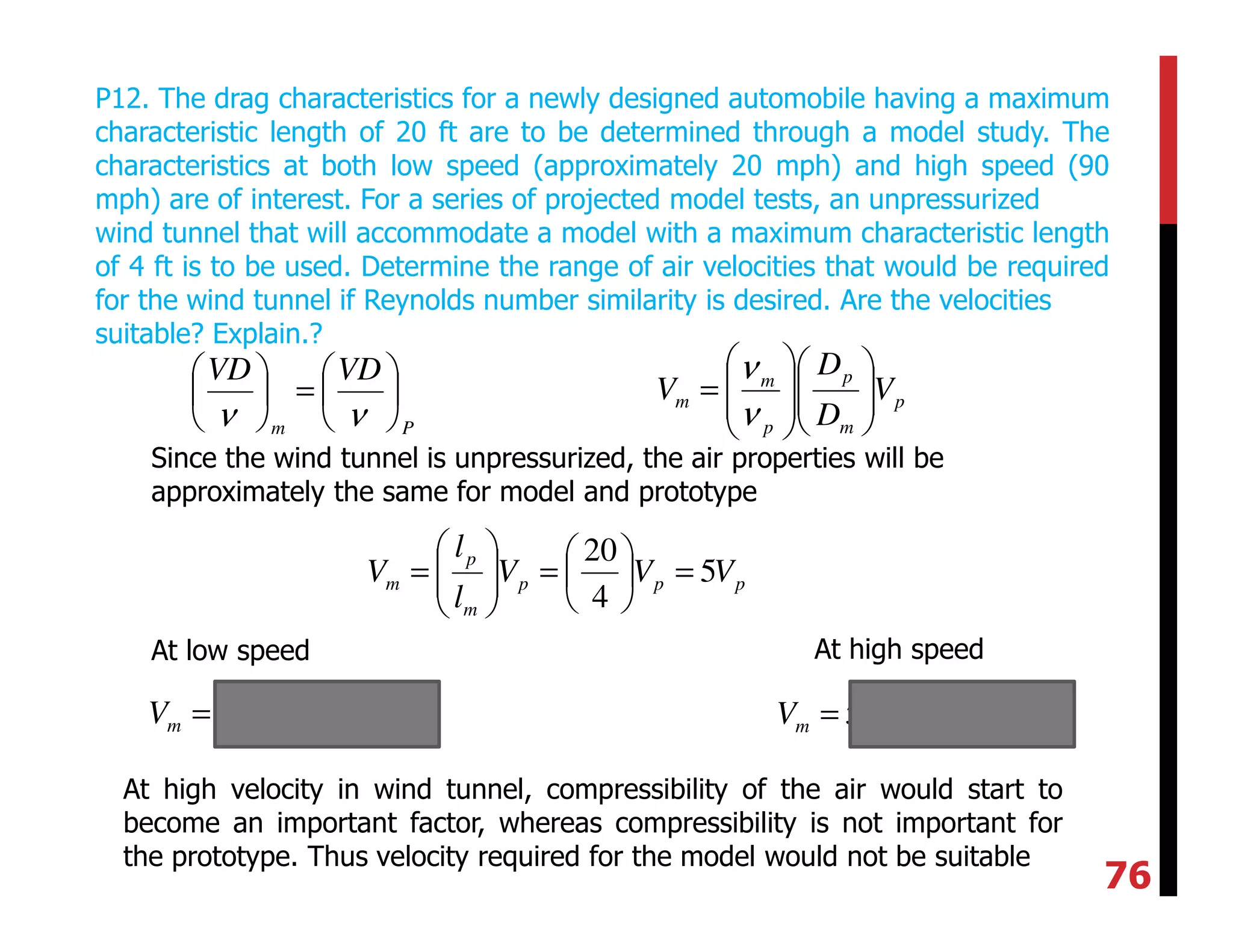 P12. The drag characteristics for a newly designed automobile having a maximum
characteristic length of 20 ft are to be determined through a model study. The
characteristics at both low speed (approximately 20 mph) and high speed (90
mph) are of interest. For a series of projected model tests, an unpressurized
wind tunnel that will accommodate a model with a maximum characteristic length
of 4 ft is to be used. Determine the range of air velocities that would be required
for the wind tunnel if Reynolds number similarity is desired. Are the velocities
suitable? Explain.?
Pm
VDVD






=





νν
p
m
p
p
m
m V
D
D
V 













=
ν
ν
Since the wind tunnel is unpressurized, the air properties will be
approximately the same for model and prototype
ppp
m
p
m VVV
l
l
V 5
4
20
=





=





=
At low speed At high speed
( ) mphVm 100205 == ( ) mphVm 450905 ==
At high velocity in wind tunnel, compressibility of the air would start to
become an important factor, whereas compressibility is not important for
the prototype. Thus velocity required for the model would not be suitable
76
 