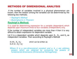 METHODS OF DIMENSIONAL ANALYSIS
If the number of variables involved in a physical phenomenon are
known, then the relation among the variables can be determined by the
following two methods;
• Rayleigh’s Method
• Buckingham’s π-Theorem
Rayleigh’s Method:
It is used for determining expression for a variable (dependent) which
depends upon maximum three to four variables (Independent) only.
If the number of independent variables are more than 4 then it is very
difficult to obtain expression for dependent variable.
Let X is a dependent variable which depends upon X1, X2, and X3 as
independent variables. Then according to Rayleigh’s Method
X=f(X1, X2, X3) which can be written as
X=K X1
a, X2
b, X3
c
Where K is a non-dimensional constant and a, b, c are arbitrary
powers which are obtained by comparing the powers of
fundamental dimensions (Dimensional Homogeneity).
10
 