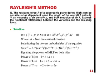 RAYLEIGH’S METHOD
Q. The resisting force R of a supersonic plane during flight can be
considered as dependent upon the length of the aircraft l, velocity
V, air viscosity µ, air density ρ, and bulk modulus of air k. Express
the functional relationship between the variables and the resisting
force.
-2 1 1 1 3 1 2
( , , , , ) , , , , (1)
Where: A = Non dimensional constant
Substituting the powers on both sides of the equation
( ) ( ) ( ) ( )
Equating the powers of MLT on both
a b c d e
a b c d e
R f l V K R Al V K
MLT AL LT ML T ML ML T
µ ρ µ ρ
− − − − − −
= ⇒ =
=
sides
Power of M 1
Power of L 1 - -3 -
Power of T 2 - - -2
c d e
a b c d e
b c e
⇒ = + +
⇒ = +
⇒ − =
Solution:
11
 