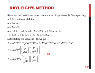 RAYLEIGH’S METHOD
Since the unkown(5) are more than number of equations(3). So expressing
a, b & c in terms of d & e
1- -
2- - 2
1- 3 1-(2- - 2 ) 3(1- - )
1-2 2 3-3 -3 2-
Substituting the values
d c e
b c e
a b c d e c e c c e e
c e c c e e c
=
=
= + + + = + + +
= + + + + + =
2 2 2 1 2 2 2
2 2
2
2 2
2
in (1), we get
( )( )c c e c c e e c c c c e e e
c e
R Al V K Al V l V V K
K
R A l V
Vl V
K
R A l V
Vl V
µ ρ ρ µ ρ ρ
µ
ρ
ρ ρ
µ
ρ φ
ρ ρ
− − − − − − − − − −
= =
    
=     
     
   
=    
   
OR
12
 