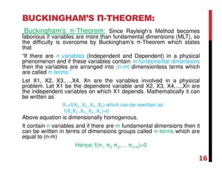 BUCKINGHAM’S Π-THEOREM:
Buckingham’s π-Theorem: Since Rayleigh’s Method becomes
laborious if variables are more than fundamental dimensions (MLT), so
the difficulty is overcome by Buckingham’s π-Theorem which states
that
“If there are n variables (Independent and Dependent) in a physical
phenomenon and if these variables contain m fundamental dimensions
then the variables are arranged into (n-m) dimensionless terms which
are called π-terms.”
Let X1, X2, X3,…,X4, Xn are the variables involved in a physical
problem. Let X1 be the dependent variable and X2, X3, X4,…,Xn are
the independent variables on which X1 depends. Mathematically it can
be written as
X1=f(X2 ,X3 ,X4 ,Xn) which can be rewritten as
f(X1X2 ,X3 ,X4 ,Xn)=0
Above equation is dimensionally homogenous.
It contain n variables and if there are m fundamental dimensions then it
can be written in terms of dimensions groups called π-terms which are
equal to (n-m)
Hence; f(π1, π2 π3,… πn-m)=0
16
 