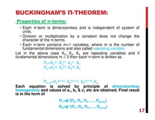 BUCKINGHAM’S Π-THEOREM:
Properties of π-terms:
• Each π-term is dimensionless and is independent of system of
units.
• Division or multiplication by a constant does not change the
character of the π-terms.
• Each π-term contains m+1 variables, where m is the number of
fundamental dimensions and also called repeating variable.
Let in the above case X2, X3, X4 are repeating variables and if
fundamental dimensions m = 3 then each π-term is written as
Π1=X2
a1. X3
b1. X4
c1 .X1
Π2=X2
a2. X3
b2. X4
c2 .X5
.
.
Πn-m=X2
a(n-m). X3
b(n-m). X4
a(n-m) .Xn
Each equation is solved by principle of dimensionless
homogeneity and values of a1, b1 & c1 etc are obtained. Final result
is in the form of
Π1=ϕ’(Π2, Π3, Π4 ,…, Π(n-m))
Π2=ϕ”(Π1, Π3, Π4 ,…, Π(n-m))
17
 