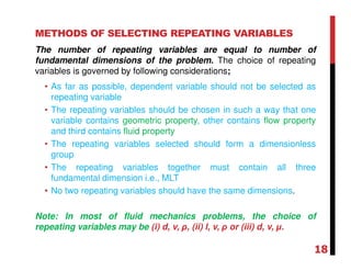 METHODS OF SELECTING REPEATING VARIABLES
The number of repeating variables are equal to number of
fundamental dimensions of the problem. The choice of repeating
variables is governed by following considerations;
• As far as possible, dependent variable should not be selected as
repeating variable
• The repeating variables should be chosen in such a way that one
variable contains geometric property, other contains flow property
and third contains fluid property
• The repeating variables selected should form a dimensionless
group
• The repeating variables together must contain all three
fundamental dimension i.e., MLT
• No two repeating variables should have the same dimensions.
Note: In most of fluid mechanics problems, the choice of
repeating variables may be (i) d, v, ρ, (ii) l, v, ρ or (iii) d, v, µ.
18
 