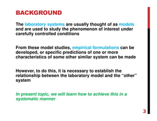 BACKGROUND
The laboratory systems are usually thought of as models
and are used to study the phenomenon of interest under
carefully controlled conditions
From these model studies, empirical formulations can be
developed, or specific predictions of one or more
characteristics of some other similar system can be made
However, to do this, it is necessary to establish the
relationship between the laboratory model and the “other”
system
In present topic, we will learn how to achieve this in a
systematic manner
3
 