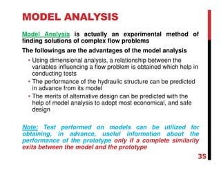 MODEL ANALYSIS
Model Analysis is actually an experimental method of
finding solutions of complex flow problems
The followings are the advantages of the model analysis
• Using dimensional analysis, a relationship between the
variables influencing a flow problem is obtained which help in
conducting tests
• The performance of the hydraulic structure can be predicted
in advance from its model
• The merits of alternative design can be predicted with the
help of model analysis to adopt most economical, and safe
design
Note: Test performed on models can be utilized for
obtaining, in advance, useful information about the
performance of the prototype only if a complete similarity
exits between the model and the prototype
35
 
