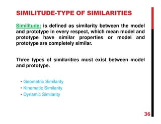SIMILITUDE-TYPE OF SIMILARITIES
Similitude: is defined as similarity between the model
and prototype in every respect, which mean model and
prototype have similar properties or model and
prototype are completely similar.
Three types of similarities must exist between model
and prototype.
• Geometric Similarity
• Kinematic Similarity
• Dynamic Similarity
36
 