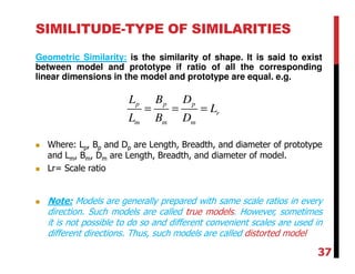 SIMILITUDE-TYPE OF SIMILARITIES
Geometric Similarity: is the similarity of shape. It is said to exist
between model and prototype if ratio of all the corresponding
linear dimensions in the model and prototype are equal. e.g.
p p p
r
m m m
L B D
L
L B D
= = =
Where: Lp, Bp and Dp are Length, Breadth, and diameter of prototype
and Lm, Bm, Dm are Length, Breadth, and diameter of model.
Lr= Scale ratio
Note: Models are generally prepared with same scale ratios in every
direction. Such models are called true models. However, sometimes
it is not possible to do so and different convenient scales are used in
different directions. Thus, such models are called distorted model
37
 