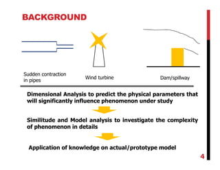 BACKGROUND
Dimensional Analysis to predict the physical parameters that
will significantly influence phenomenon under study
Similitude and Model analysis to investigate the complexity
of phenomenon in details
Application of knowledge on actual/prototype model
Wind turbine Dam/spillway
Sudden contraction
in pipes
4
 