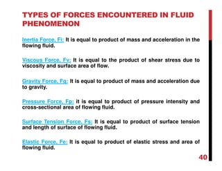 TYPES OF FORCES ENCOUNTERED IN FLUID
PHENOMENON
Inertia Force, Fi: It is equal to product of mass and acceleration in the
flowing fluid.
Viscous Force, Fv: It is equal to the product of shear stress due to
viscosity and surface area of flow.
Gravity Force, Fg: It is equal to product of mass and acceleration due
to gravity.
Pressure Force, Fp: it is equal to product of pressure intensity and
cross-sectional area of flowing fluid.
Surface Tension Force, Fs: It is equal to product of surface tension
and length of surface of flowing fluid.
Elastic Force, Fe: It is equal to product of elastic stress and area of
flowing fluid.
40
 