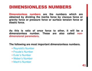 DIMENSIONLESS NUMBERS
Dimensionless numbers are the numbers which are
obtained by dividing the inertia force by viscous force or
gravity force or pressure force or surface tension force or
elastic force.
As this is ratio of once force to other, it will be a
dimensionless number. These are also called non-
dimensional parameters.
The following are most important dimensionless numbers.
• Reynold’s Number
• Froude’s Number
• Euler’s Number
• Weber’s Number
• Mach’s Number
41
 